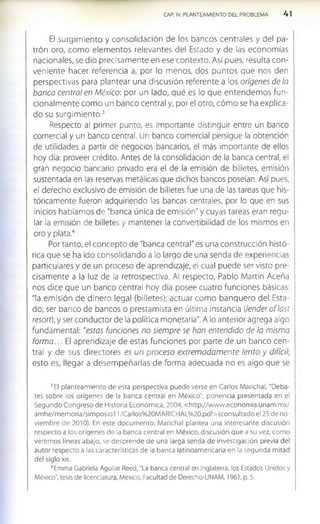 CAP. IV. PLANTEAMIENTO DEL PROBLEMA 4 1
El surgimiento y consolidación de los bancos centrales y del pa­
trón oro, como elementos relevantes del Estado y de las economías
nacionales, se dio precisamente en ese contexto. Así pues, resulta con­
veniente hacer referencia a, por lo menos, dos puntos que nos den
perspectivas para plantear una discusión referente a los orígenes de la
banca central en México: por un lado, qué es lo que entendemos fun­
cionalm ente como un banco central y, por el otro, cóm o se ha explica­
do su surgimiento.3
Respecto al primer punto, es importante distinguir entre un banco
comercial y un banco central. Un banco comercial persigue la obtención
de utilidades a partir de negocios bancarios, el más importante de ellos
hoy día: proveer crédito. Antes de la consolidación de la banca central, el
gran negocio bancario privado era el de la emisión de billetes, emisión
sustentada en las reservas metálicas que dichos bancos poseían. Así pues,
el derecho exclusivo de emisión de billetes fue una de las tareas que his­
tóricamente fueron adquiriendo las bancas centrales, por lo que en sus
inicios hablamos de "banca única de emisión" y cuyas tareas eran regu­
lar la emisión de billetes y mantener la convertibilidad de los mismos en
oro y plata.4
Por tanto, el concepto de "banca central" es una construcción histó­
rica que se ha ido consolidando a lo largo de una senda de experiencias
particulares y de un proceso de aprendizaje, el cual puede ser visto pre­
cisamente a la luz de la retrospectiva. Al respecto, Pablo Martín Aceña
nos dice que un banco central hoy día posee cuatro funciones básicas:
"la emisión de dinero legal (billetes); actuar com o banquero del Esta­
do; ser banco de bancos o prestamista en última instancia (lenderoflast
resort); y ser conductor de la política monetaria". A lo anterior agrega algo
fundamental: "estas funciones no siempre se han entendido de la misma
form a... El aprendizaje de estas funciones por parte de un banco cen­
tral y de sus directores es un proceso extremadamente lento y difícil;
esto es, llegar a desem peñarlas de forma adecuada no es algo que se
3El planteam iento de esta perspectiva puede verse en Carlos Marichal, "Deba­
tes sobre los orígenes de la banca central en México", ponencia presentada en el
Segundo Congreso de Historia Económ ica, 2004, <http://w ww .econom ia.unam .m x/
am he/m em oria/sim posiol 1/Carlos%20M ARICHAL%20.pdf> (consultado el 25 de no­
viem bre de 2010). En este docum ento, Marichal plantea una interesante discusión
respecto a los orígenes de la banca central en México, discusión que a su vez, com o
verem os líneas abajo, se desprende de una larga senda de investigación previa del
autor respecto a las características de la banca latinoam ericana en la segunda mitad
del siglo xix.
4Emma Gabriela Aguilar Reed, "La banca central en Inglaterra, los Estados Unidos y
México", tesis de licenciatura, México, Facultad de Derecho-UNAM, 1961, p. 5.
 