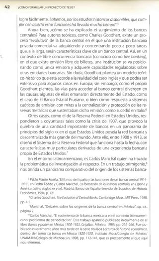 ¿CÓMO FORMULAR UN PROYECTO DE TESIS?
logre fácilmente. Sabemos, por los estudios históricos disponibles, que cum­
plir con acierto estas funciones ha llevado mucho tiempo".5
Ahora bien, ¿cómo se ha explicado el surgimiento de los bancos
centrales? Para autores teóricos, como Charles Goodhart, existe un pro­
ceso "evolutivo" de la banca central en el que una institución bancaria
privada comercial va adquiriendo y concentrando poco a poco tareas
que, a la larga, serán características clave de un banco central. Así, en un
contexto de libre concurrencia bancaria (conocido como free banking),
en el que existe emisión libre de billetes, una Institución se va poslclo-
nando como única emisora y adquiere capacidades reguladoras sobre
otras entidades bancadas. Sin duda, Goodhart plantea un modelo teóri-
co-histórico que está acorde a la realidad del caso Inglés y que podría ser
extensivo para algunos casos en Europa; sin embargo, como el propio
Goodhart plantea, las vías para acceder al banco central divergen en
las causas: algunas de ellas emanaron directamente del Estado, como
el caso de El Banco Estatal Prusiano, o bien como respuesta a sistemas
caóticos de emisión con miras a la centralización y protección de las re­
servas metálicas que sustentaban dicha emisión, como sucedió en Italia.6
Otros casos, como el de la Reserva Federal en Estados Unidos, res­
pondieron a coyunturas tales como la crisis de 1907, que provocó la
quiebra de una cantidad Importante de bancos en un panorama de
principios del siglo xx en el que Estados Unidos poseía la red bancaria y
descentralizada más grande del mundo. Ante ello, entre 1908 y 1913, se
diseñó el Sistema de la Reserva Federal que funciona hasta la fecha, con
características muy particulares derivadas de una experiencia bancaria
propia de Estados Unidos.7
En el entorno latinoamericano, es Carlos Manchal quien ha trazado
la problemática de Investigación al respecto. En un trabajo primigenio,8
nos brinda un panorama comparativo del origen de los sistemas banca-
5Pablo Martín Aceña, "El Banco de España y las funciones de un banco central 1914­
1935", en Pedro Tedde y Carlos Marichal, La formación de los bancos centrales en España y
América Latina (siglos xixyxxi, Madrid, Banco de España-Servicio de Estudios de Historia
Económica, 1994, p. 121.
6Charles Goodhart, The Evolution of Central Banks, Cambridge, Mass., MIT Press, 1988,
pp. 4-5.
7Marichal, "Debates sobre los orígenes de la banca central en México", op. cit.,
página 2.
8Carlos Marichal, "El nacimiento de la banca mexicana en el contexto latinoameri­
cano: problemas de periodización". Este trabajo apareció publicado inicialmente en el
libro Banca y poder en México 1800-1925, Grijalbo, México, 1986, pp. 231-266. Fue pu­
blicado nuevam ente años más tarde en la serie titulada Lecturas de historia económica,
dentro del tomo Lo banca en México 1820-1920, Instituto Mora/Colegio de México/
UNAM-IIH/Colegio de Michoacán, 1998, pp. 112-141, que es precisamente al que aquí
nos referimos.
 