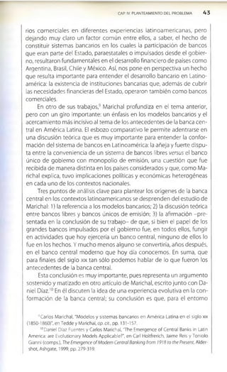 CAP. IV. PLANTEAMIENTO DEL PROBLEMA 4 3
ríos com erciales en diferentes experiencias latinoam ericanas, pero
dejando muy claro un factor común entre ellos, a saber, el hecho de
constituir sistemas bancarios en los cuales la participación de bancos
que eran parte del Estado, paraestatales o impulsados desde el gobier­
no, resultaron fundamentales en el desarrollo financiero de países como
Argentina, Brasil, Chile y México. Así, nos pone en perspectiva un hecho
que resulta importante para entender el desarrollo bancario en Latino­
américa: la existencia de instituciones bancarias que, además de cubrir
las necesidades financieras del Estado, operaron también como bancos
comerciales.
En otro de sus trabajos,9 Marichal profundiza en el tema anterior,
pero con un giro importante: un énfasis en los modelos bancarios y el
acercamiento más incisivo al tema de los antecedentes de la banca cen­
tral en América Latina. El esbozo comparativo le permite adentrarse en
una discusión teórica que es muy importante para entender la confor­
mación del sistema de bancos en Latinoamérica: la añeja y fuerte dispu­
ta entre la conveniencia de un sistema de bancos libres versus el banco
único de gobierno con monopolio de emisión, una cuestión que fue
recibida de manera distinta en los países considerados y que, como Ma­
nchal explica, tuvo implicaciones políticas y económicas heterogéneas
en cada uno de los contextos nacionales.
Tres puntos de análisis clave para plantear los orígenes de la banca
central en los contextos latinoamericanos se desprenden del estudio de
Marichal: 1) la referencia a los modelos bancarios; 2) la discusión teórica
entre bancos libres y bancos únicos de emisión; 3) la afirmación -pre­
sentada en la conclusión de su trabajo- de que, si bien el papel de los
grandes bancos impulsados por el gobierno fue, en todos ellos, fungir
en actividades que hoy ejercería un banco central, ninguno de ellos lo
fue en los hechos. Y mucho menos alguno se convertiría, años después,
en el banco central moderno que hoy día conocemos. En suma, que
para finales del siglo xix tan sólo podemos hablar de lo que fueron los
antecedentes de la banca central.
Esta conclusión es muy importante, pues representa un argumento
sostenido y matizado en otro artículo de Marichal, escrito junto con Da­
niel Díaz.10 En él discuten la idea de una experiencia evolutiva en la con­
formación de la banca central; su conclusión es que, para el entorno
“ Carlos Marichal, "Modelos y sistemas bancarios en América Latina en el siglo xix
(1850-1860)", en Tedde y Marichal, op. cit., pp. 131-157.
'“ Daniel Díaz Fuentes y Carlos Manchal, 'The Emergence of Central Banks ¡n Latin
America: are Evolutionary Models Applicable?", en Cari Holtfrerich, Jaime Reis y Tonlolo
Gianni (comps.), The Emergence o f Modern Central Banking from 1918 to the Present, Alder-
shot, Ashgate, 1999, pp. 279-319.
 