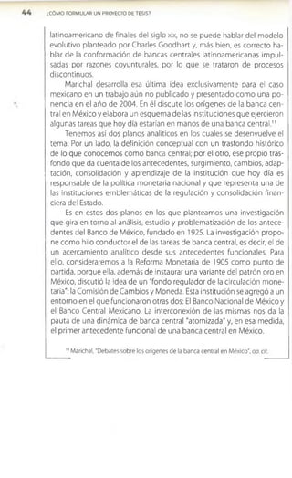 ¿CÓMO FORMULAR UN PROYECTO DE TESIS?
latinoamericano de finales del siglo xix, no se puede hablar del modelo
evolutivo planteado por Charles Goodhart y, más bien, es correcto ha­
blar de la conformación de bancas centrales latinoamericanas impul­
sadas por razones coyunturales, por lo que se trataron de procesos
discontinuos.
Marichal desarrolla esa última ¡dea exclusivamente para el caso
mexicano en un trabajo aún no publicado y presentado como una po­
nencia en el año de 2004. En él discute los orígenes de la banca cen­
tral en México y elabora un esquema de las instituciones que ejercieron
algunas tareas que hoy día estarían en manos de una banca central.”
Tenemos así dos planos analíticos en los cuales se desenvuelve el
tema. Por un lado, la definición conceptual con un trasfondo histórico
de lo que conocemos como banca central; por el otro, ese propio tras-
fondo que da cuenta de los antecedentes, surgimiento, cambios, adap­
tación, consolidación y aprendizaje de la institución que hoy día es
responsable de la política monetaria nacional y que representa una de
las instituciones emblemáticas de la regulación y consolidación finan­
ciera del Estado.
Es en estos dos planos en los que planteamos una Investigación
que gira en torno al análisis, estudio y problematización de los antece­
dentes del Banco de México, fundado en 1925. La investigación propo­
ne como hilo conductor el de las tareas de banca central, es decir, el de
un acercamiento analítico desde sus antecedentes funcionales. Para
ello, consideraremos a la Reforma Monetaria de 1905 como punto de
partida, porque ella, además de instaurar una variante del patrón oro en
México, discutió la idea de un "fondo regulador de la circulación mone­
taria": la Comisión de Cambios y Moneda. Esta institución se agregó a un
entorno en el que funcionaron otras dos: El Banco Nacional de México y
el Banco Central Mexicano. La interconexión de las mismas nos da la
pauta de una dinámica de banca central "atomizada" y, en esa medida,
el primer antecedente funcional de una banca central en México.
1
1Marichal, “Debates sobre los orígenes de la banca central en México", op. cit.
 