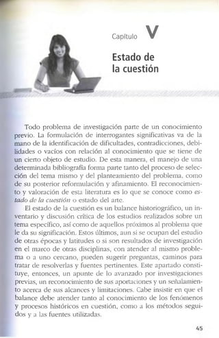 Capítulo V
Estado de
la cuestión
T o d o p r o b l e m a d e in v e s tig a c ió n p a r te d e u n c o n o c i m ie n to
p r e v io . La f o r m u la c ió n d e in t e r r o g a n te s s ig n if ic a tiv a s v a d e la
m a n o d e la id e n tif ic a c ió n d e d if ic u lta d e s , c o n tr a d ic c io n e s , d e b i ­
lid a d e s o v a c ío s c o n r e la c ió n a l c o n o c i m ie n to q u e s e tie n e d e
u n c ie r to o b je to d e e s tu d io . D e e s ta m a n e r a , e l m a n e jo d e u n a
d e t e r m in a d a b ib lio g r a f ía f o r m a p a r te ta n to d e l p r o c e s o d e s e le c ­
c ió n d e l te m a m is m o y d e l p la n te a m ie n t o d e l p r o b le m a , c o m o
d e s u p o s t e r i o r r e f o r m u l a c ió n y a f in a m ie n to . E l r e c o n o c i m i e n ­
to y v a lo r a c ió n d e e s ta lite r a tu r a e s lo q u e s e c o n o c e c o m o es­
tado de la cuestión o e s ta d o d e l a rte .
El e s ta d o d e la c u e s ti ó n e s u n b a l a n c e h is to r io g r á f ic o , u n in ­
v e n ta r io y d is c u s ió n c rític a d e lo s e s tu d io s r e a liz a d o s s o b r e u n
te m a e s p e c íf ic o , a s í c o m o d e a q u e llo s p r ó x im o s al p r o b le m a q u e
le d a s u s ig n if ic a c ió n . E s to s ú ltim o s , a u n si s e o c u p a n d e l e s tu d io
d e o tr a s é p o c a s y la titu d e s o si s o n r e s u lt a d o s d e in v e s tig a c ió n
e n e l m a r c o d e o tr a s d is c ip lin a s , c o n a t e n d e r al m is m o p r o b l e ­
m a o a u n o c e r c a n o , p u e d e n s u g e r ir p r e g u n ta s , c a m in o s p a r a
tr a ta r d e r e s o lv e r la s y f u e n te s p e r tin e n te s . E s te a p a r t a d o c o n s ti­
tu y e , e n t o n c e s , u n a p u n t e d e lo a v a n z a d o p o r in v e s tig a c io n e s
p re v ia s , u n r e c o n o c im ie n to d e s u s a p o r ta c io n e s y u n s e ñ a la m ie n ­
to a c e r c a d e s u s a lc a n c e s y lim ita c io n e s . C a b e in s is tir e n q u e el
b a l a n c e d e b e a t e n d e r ta n to a l c o n o c i m ie n to d e lo s f e n ó m e n o s
y p r o c e s o s h is tó r ic o s e n c u e s ti ó n , c o m o a lo s m é t o d o s s e g u i­
d o s y a la s f u e n te s u tiliz a d a s .
 