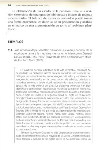4 6 ¿CÓMO FORMULAR UN PROYECTO DE TESIS?
La e l a b o r a c ió n d e u n e s t a d o d e la c u e s ti ó n e x ig e u n a r e v i­
s ió n s is te m á tic a d e c a tá lo g o s d e b ib lio te c a s e ín d ic e s d e r e v is ta s
e s p e c ia liz a d a s . E l b a l a n c e d e lo s te x to s r e v is a d o s p u e d e to m a r
u n a f o r m a e n s a y ís tic a , e s d e c ir , la d e s u p r e s e n ta c ió n y a n á lis is
e n e l m a r c o d e u n a a r g u m e n ta c i ó n e n t o r n o al p r o b le m a p l a n ­
te a d o .
EJEMPLOS
V .l. José Antonio Maya González, "Salvador Quevedo y Zubleta. De la
escritura errante a la medicina mental en el Manicomio General
La Castañeda, 1859-1935". Proyecto de tesis de maestría en Histo­
ria, Instituto Mora (2010).
En la última década, la historia de la vida intelectual m exicana ha
despertado un profundo interés entre historiadores de las ideas, so­
ciólogos del conocim iento, antropólogos culturales y escritores de
vanguardia, interesados en la construcción de saberes, prácticas y
narrativas en torno a la identidad nacional y lo m exicano en distintas
épocas de la vida política del país. Sus objetivos generales han sido
identificar y com prender los procesos históricos que dieron fisonomía
al discurso intelectual m exicano, principalm ente durante la transición
hacia el siglo xx. Durante la segunda mitad del siglo xix en México,
em ergieron una cam ada de ilustres intelectuales que, a través de su
beligerante pluma y form ación hum anista, dejaron testim onio de una
época im portante para la proyección del Estado m oderno y las con­
tradicciones del proceso m odernizador porfirista. Salvador Q uevedo y
Zubieta (1859-1935) form ó parte de esa generación de intelectuales
(Manuel Gutiérrez Nájera, Porfirio Parra, José López Portillo, entre
otros) que incidieron, desde sus distintos intereses, en la vida política,
cultural, científica y social del México de Porfirio Díaz. Quevedo y Zu­
bieta fue médico, escritor, poeta y activista político del que no existe
un trabajo acabado que procure entender su vida y obra en el contex­
to que le tocó vivir.
Salvador Quevedo y Zubieta ha sido un personaje ciertamente olvi­
dado en la historia mexicana, la mayoría de las veces, la historiografía po­
lítica, literaria y cultural de los siglos xix-xx, lo ha mostrado com o un
 