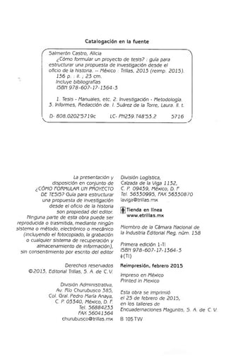 Catalogación en la fuente
f Salmerón Castro, Alicia 
¿Cómo formular un proyecto de te sis7 : guía para
estructurar una propuesta de Investigación desde el
oficio de la historia. - México : Trillas, 2015 (relmp. 2015).
156 p. : II. ; 25 cm.
Incluye bibliografías
I5BR 978-607-17-1564-5
1. Tesis - Manuales, etc. 2. Investigación - Metodología.
5. Informes, Redacción de. I. 5uárez de la Torre, Laura. II. t.
^ D- 8 0 8 .0 2 0 2 '57 1 9c LC-Pf1259.T48‘5 5 .2 5716 ^
La presentación y
disposición en conjunto de
¿CÓMO FORMULAR UR PROYECTO
DE TE5I5? Guía para estructurar
una propuesta de investigación
desde el oficio de la historia
son propiedad del editor,
flinguna parte de esta obra puede se r
reproducida o trasmitida, mediante ningún
sistem a o m étodo, electrónico o mecánico
(incluyendo el fotocoplado, la grabación
o cualquier sistem a de recuperación y
almacenamiento de Información),
sin consentim iento por escrito del editor
Derechos reservados
© 2015, Editorial Trillas, 5. A. de C. 7
.
División Administrativa,
Av, Río Churubusco 585,
Col. Gral. Pedro María Anaya,
C. P. 05540, México, D. F.
Tel. 56884255
FAX 56041564
churubusco® trillas, mx
División Logística,
Calzada de la Wiga 1152,
C. P. 09459, México, D. F.
Tel. 56550995, FAX 5 6 5 50870
lavlga@trlllas.mx
(^Tienda en linea
www.etrlllas.mx
Miembro de la Cámara Racional de
la Industria Editorial Reg. núm. 158
Primera edición 1-TI
I5BR 978-607-17-1564-5
♦
(TI)
Reimpresión, febrero 2015
Impreso en México
Printed In México
Esta obra se Imprimió
el 25 de febrero de 2015,
en los talleres de
Encuadernaciones Maguntis, 5. ñ. de C. [/.
B 105 TW
 