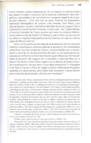 CAP V. ESTADO DE LA CUESTIÓN 4 9
menor medida, análisis interpretativos. En su mayoría, se trata de textos
que siguen el origen y evolución de la imprenta, sistematizan datos bio­
gráficos y genealógicos de los impresores, recuperan registros de la pro­
ducción editorial... Entre este tipo de obras, tenemos los importantes
repertorios bibliográficos de autores como Antonio León Pinelo, Juan
José de Eguiara y Eguren, José Mariano Beristáin de Souza, Joaquín García
Icazbalceta, Vicente de Paul Andrade, Nicolás León, José Toribio Medina
y Francisco González de Cossío, quienes aportaron las primeras informa­
ciones sobre el arte de imprimir en México y, sobre todo, consignaron en
sus obras los registros bibliográficos de los impresos en cada uno de los
siglos del México colonial.1
Como continuación de esta obra de reconstrucción del mundo de la
imprenta novohispana, tenemos además la aportación de historiadores
com o Francisco Fernández del Castillo, com prom etido con la recopi­
lación y descripción de docum entos del siglo xvi, en particular los lo­
calizados en el Archivo General de la Nación, quien ofrece rica información
sobre el desarrollo del negocio de la impresión y venta de libros en la
época.2 Asimismo, Emilio Valton registró en su obra los primeros impre­
sos novohispanos a los que llama "incunables americanos";3y Alexandre
A. M. Stols y Francisco Pérez de Salazar aclararon información biográfica
aportada por obras previas, pero sobre todo localizaron nuevas fuentes
para el estudio de personajes y familias de impresores.4
1Antonio León Pinelo, El epítome de Pinelo. Primera bibliografía del Nuevo Mundo,
Washington, Organización de Estados Americanos, 1958; Juan José Eguiara y Eguren, Biblioteca
Mexicana, México, UNAM, 1986; José Mariano Beristáin de Souza, Biblioteca Hispanoameri­
cana Septentrional, 3a. ed., México, Ediciones Navarro, 1947; Joaquín García Icazbalceta, Biblio­
grafía Mexicana del siglo xvi. Primera parte. Catálogo razonado de libros impresos en México de
1539 a 1600. Con biografías de autores y otras ilustraciones. Precedido de una noticia acerca de la
Introducción de la Imprenta en México, México, Librería de Andrade y Morales, Sucesores, Portal
de Agustinos, Imprenta de Francisco Díaz de León, Calle de Lerdo, 1886; Vicente de Paul
Andrade, Ensayo bibliográfico mexicano del siglo xvu, México, Imprenta del Museo Nacional,
1899; Nicolás León, Bibliografía mexicana del siglo xvm, México, Imprenta de Francisco Díaz de
León, Cinco de mayo y callejón de Santa Clara, 1902-1908,6 tomos; José Torlblo Medina, La
Imprenta en México 1539-1821, Santiago de Chile, impreso en casa del autor, 1908-1912,8 vols.;
Francisco González de Cossío, La imprenta en México, 1553-1820:510 adiciones a la obra de José
Toribio Medina en homenaje al primer centenario de su nacimiento, México, UNAM, 1952.
2Francisco Fernández del Castillo (comp.), Libros y libreros en el siglo xvi, 2a. ed., México,
Archivo General de la Nación/FCE, 1982.
3Emilio Valton, Impresos mexicanos del siglo xvi, México, UNAM, 1935.
4Alexandre A. M. Stols, Antonio de Espinosa el segundo impresor mexicano, México, Bi­
blioteca Nacional, UNAM, 1989; Stols, Pedro Ocharte: el tercer impresor mexicano, México,
UNAM, 1990; Francisco Pérez de Salazar, "Dos familias de impresores m exicanos del si­
glo xvu", en Memorias y Revista de la Sociedad Científica Antonio Alzate, septiembre-octubre
de 1924.
 