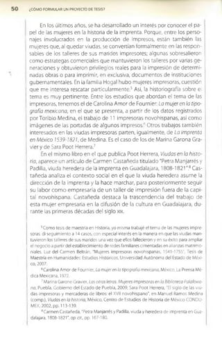 ¿CÓMO FORMULAR UN PROYECTO DE TESIS?
En los últimos años, se ha desarrollado un Interés por conocer el pa­
pel de las mujeres en la historia de la imprenta. Porque, entre los perso­
najes involucrados en la producción de impresos, están también las
mujeres que, al quedar viudas, se convertían formalmente en las respon­
sables de los talleres de sus maridos impresores; algunas sobresalieron
como estrategas comerciales que mantuvieron los talleres por varias ge­
neraciones y obtuvieron privilegios reales para la impresión de determi­
nadas obras o para Imprimir, en exclusiva, documentos de instituciones
gubernamentales. En la familia Hogal hubo mujeres impresoras, cuestión
que me interesa rescatar particularmente.5 Así, la historiografía sobre el
tema es muy pertinente. Entre los estudios que abordan el tema de las
impresoras, tenemos el de Carolina Amor de Fournier: La mujer en la tipo­
grafía mexicana, en el que se presenta, a partir de los datos registrados
por Toribio Medina, el trabajo de 11 impresoras novohispanas, así como
imágenes de las portadas de algunos Im presosfi Otros trabajos también
interesados en las viudas impresoras parten, Igualmente, de La imprenta
en México 1539-1821, de Medina. Es el caso de los de Marina Garona Gra-
vier y de Sara Poot Herrera.7
En el mismo libro en el que publica Poot Herrera, Viudas en la histo­
ria, aparece un artículo de Carmen Castañeda titulado "Petra Manjarrés y
Padilla, viuda heredera de la imprenta en Guadalajara, 1808-1821 ".8 Cas­
tañeda analiza el contexto social en el que la viuda heredera asume la
dirección de la imprenta y la hace marchar, para posteriormente seguir
su labor com o em presaria de un taller de im presión fuera de la capi­
tal novohlspana. Castañeda destaca la trascendencia del trabajo de
esta mujer empresaria en la difusión de la cultura en Guadalajara, du­
rante las primeras décadas del siglo xix.
5Como tesis de maestría en Historia, yo misma trabajé el tema de las mujeres impre­
soras: di seguimiento a 14 casos, con especial interés en la manera en que las viudas man­
tuvieron los talleres de sus maridos una vez que ellos fallecieron y en su éxito para ampliar
el negocio a partir del establecimiento de redes familiares cimentadas en alianzas matrimo­
niales. Luz del Carmen Beltrán, "Mujeres impresoras novohispanas, 1541-1755", Tesis de
Maestría en Humanidades: Estudios Históricos, Universidad Autónoma del Estado de Méxi­
co, 2007.
6Carolina Amor de Fournier, La mujer en la tipografía mexicana, México, La Prensa Mé­
dica Mexicana, 1972.
7Marina Garone Gravier, Las otras letras. Mujeres Impresoras en la Biblioteca Palafoxia-
na, Puebla, Gobierno del Estado de Puebla, 2009; Sara Poot Herrera, "El siglo de las viu­
das impresoras y mercaderas de libros: el XVII novohispano", en Manuel Ramos Medina
(comp.), Viudas en la historia, México, Centro de Estudios de Historia de México CONDU-
MEX, 2002, pp. 113-139.
8Carmen Castañeda, "Petra Manjarrés y Padilla, viuda y heredera de imprenta en Gua­
dalajara, 1808-1821”, op.clt., pp. 167-180.
 