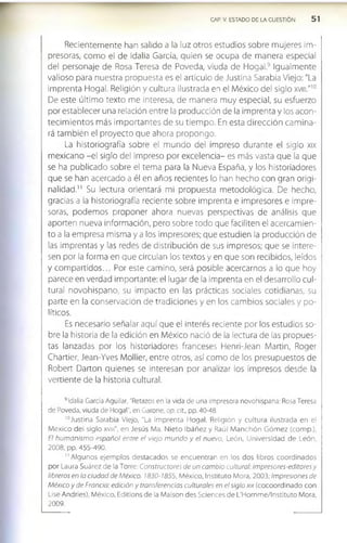 CAP. V. ESTADO DE LA CUESTION 5 1
Recientemente han salido a la luz otros estudios sobre mujeres im­
presoras, como el de Idalia García, quien se ocupa de manera especial
del personaje de Rosa Teresa de Poveda, viuda de Hogal.9 Igualmente
valioso para nuestra propuesta es el artículo de Justina Sarabia Viejo: "La
imprenta Hogal. Religión y cultura ilustrada en el México del siglo xvm."1
0
De este último texto me interesa, de manera muy especial, su esfuerzo
por establecer una relación entre la producción de la imprenta y los acon­
tecim ientos más im portantes de su tiem po. En esta dirección cam ina­
rá también el proyecto que ahora propongo.
La historiografía sobre el mundo del impreso durante el siglo xix
mexicano -el siglo del impreso por excelencia- es más vasta que la que
se ha publicado sobre el tema para la Nueva España, y los historiadores
que se han acercado a él en años recientes lo han hecho con gran origi­
nalidad." Su lectura orientará mi propuesta metodológica. De hecho,
gracias a la historiografía reciente sobre imprenta e impresores e impre­
soras, podemos proponer ahora nuevas perspectivas de análisis que
aporten nueva información, pero sobre todo que faciliten el acercamien­
to a la empresa misma y a los impresores; que estudien la producción de
las imprentas y las redes de distribución de sus impresos; que se intere­
sen por la forma en que circulan los textos y en que son recibidos, leídos
y com partidos... Por este camino, será posible acercarnos a lo que hoy
parece en verdad importante: el lugar de la imprenta en el desarrollo cul­
tural novohispano, su impacto en las prácticas sociales cotidianas, su
parte en la conservación de tradiciones y en los cambios sociales y po­
líticos.
Es necesario señalar aquí que el interés reciente por los estudios so­
bre la historia de la edición en México nació de la lectura de las propues­
tas lanzadas por los historiadores franceses Henri-Jean Martin, Roger
Chartler, Jean-Yves Mollier, entre otros, así como de los presupuestos de
Robert Darton quienes se interesan por analizar los impresos desde la
vertiente de la historia cultural.
9Idalia Garda Aguilar, "Retazos en la vida de una Impresora novohispana: Rosa Teresa
de Poveda, viuda de Hogal", en Garone, op. cit., pp. 40-48.
'“ Justina Sarabia Viejo, "La Im prenta Hogal. Religión y cultura ilustrada en el
M éxico del siglo xvm", en Jesús Ma. Nieto Ibáñez y Raúl M anchón G ó m ez (com p.),
El hum anism o pspañol entre el viejo m undo y el nuevo, León, Universidad de León
2008, pp. 455-490.
1
1Algunos ejem plos destacados se encuentran en los dos libros coordinados
por Laura Suárez de la Torre: Constructores de un cam bio cultural: impresores-editores y
libreros en la ciudad de México. 1830-1855, México, Instituto Mora, 2003; Impresiones de
México y de Francia: edición y transferencias culturales en el siglo xix (cocoordinado con
Lise Andrles), M éxico, Editlons de la Malson des Sciences de L'Hom m e/Instltuto Mora,
2009.
 