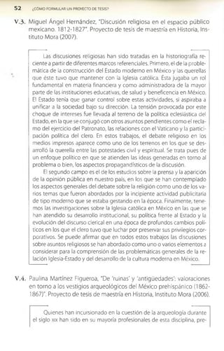 5 2 ¿COMO FORMULAR UN PROYECTO DE TESIS?
V .3 . Miguel Ángel Hernández, "Discusión religiosa en el espacio público
mexicano. 1812-1827". Proyecto de tesis de maestría en Historia, Ins­
tituto Mora (2007).
Las discusiones religiosas han sido tratadas en la historiografía re­
ciente a partir de diferentes marcos referenciales. Primero, el de la proble­
mática de la construcción del Estado moderno en México y las querellas
que éste tuvo que mantener con la Iglesia católica. Ésta jugaba un rol
fundamental en materia financiera y como administradora de la mayor
parte de las instituciones educativas, de salud y beneficencia en México.
El Estado tenía que ganar control sobre estas actividades, si aspiraba a
unificar a la sociedad bajo su dirección. La tensión provocada por este
choque de intereses fue llevada al terreno de la política eclesiástica del
Estado, en la que se conjugó con otros asuntos pendientes como el recla­
mo del ejercicio del Patronato, las relaciones con el Vaticano y la partici­
pación política del clero. En estos trabajos, el debate religioso en los
medios impresos aparece como uno de los terrenos en los que se des­
arrolló la querella entre las potestades civil y espiritual. Se trata pues de
un enfoque político en que se atienden las ideas generadas en torno al
problema o bien, los aspectos propagandísticos de la discusión.
El segundo campo es el de los estudios sobre la prensa y la aparición
de la opinión pública en nuestro país, en los que se han contemplado
los aspectos generales del debate sobre la religión como uno de los va­
rios temas que fueron abordados por la incipiente actividad publicitaria
de tipo moderno que se estaba gestando en la época. Finalmente, tene­
mos las investigaciones sobre la Iglesia católica en México en las que se
han atendido su desarrollo institucional, su política frente al Estado y la
evolución del discurso clerical en una época de profundos cambios polí­
ticos en los que el clero tuvo que luchar por preservar sus privilegios cor­
porativos. Se puede afirmar que en todos estos trabajos las discusiones
sobre asuntos religiosos se han abordado como uno o varios elementos a
considerar para la comprensión de las problemáticas generales de la re­
lación Iglesia-Estado y del desarrollo de la cultura moderna en México.
V .4 . Paulina Martínez Figueroa, "De 'ruinas' y 'antigüedades': valoraciones
en torno a los vestigios arqueológicos del México prehispánico (1862­
1867)". Proyecto de tesis de maestría en Historia, Instituto Mora (2006).
Quienes han incursionado en la cuestión de la arqueología durante
el siglo xix han sido en su mayoría profesionales de esta disciplina, pre-
 
