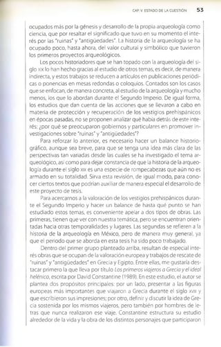 CAP. V. ESTADO DE LA CUESTION 5 3
ocupados más por la génesis y desarrollo de la propia arqueología como
ciencia, que por resaltar el significado que tuvo en su momento el inte­
rés por las "ruinas" y "antigüedades". La historia de la arqueología se ha
ocupado poco, hasta ahora, del valor cultural y simbólico que tuvieron
los primeros proyectos arqueológicos.
Los pocos historiadores que se han topado con la arqueología del si­
glo xix lo han hecho gracias al estudio de otros temas, es decir, de manera
indirecta, y estos trabajos se reducen a artículos en publicaciones periódi­
cas o ponencias en mesas redondas o coloquios. Contados son los casos
que se enfocan, de manera concreta, al estudio de la arqueología y mucho
menos, los que lo abordan durante el Segundo Imperio. De igual forma,
los estudios que dan cuenta de las acciones que se llevaron a cabo en
materia de protección y recuperación de los vestigios prehispánicos
en épocas pasadas, no se proponen analizar qué había detrás de este inte­
rés: ¿por qué se preocuparon gobiernos y particulares en promover in­
vestigaciones sobre "ruinas" y "antigüedades"?
Para reforzar lo anterior, es necesario hacer un balance historio-
gráfico, aunque sea breve, para que se tenga una ¡dea más clara de las
perspectivas tan variadas desde las cuales se ha investigado el tema ar­
queológico, así como para dejar constancia de que la historia de la arqueo­
logía durante el siglo xix es una especie de rompecabezas que aún no es
armado en su totalidad. Sirva esta revisión, de igual modo, para cono­
cer ciertos textos que podrían auxiliar de manera especial el desarrollo de
este proyecto de tesis.
Para acercarnos a la valoración de los vestigios prehispánicos duran­
te el Segundo Imperio y hacer un balance de hasta qué punto se han
estudiado estos temas, es conveniente apelar a dos tipos de obras. Las
primeras, tienen que ver con nuestra temática, pero se encuentran orien­
tadas hacia otras temporalidades y lugares. Las segundas se refieren a la
historia de la arqueología en México, pero de manera muy general, ya
que el periodo que se aborda en esta tesis ha sido poco trabajado.
Dentro del primer grupo planteado arriba, resultan de especial inte­
rés obras que se ocupan de la valoración europea y trabajos de rescate de
"ruinas" y "antigüedades" en Grecia y Egipto. Entre ellas, me gustaría des­
tacar primero la que lleva por título Los primeros viajeros a Grecia y el ideal
helénico, escrita por David Constantine (1989). En este estudio, el autor se
plantea dos propósitos principales: por un lado, presentar a las figuras
europeas más importantes que viajaron a Grecia durante el siglo xvm y
que escribieron sus impresiones; por otro, definir y discutir la idea de Gre­
cia sostenida por los mismos viajeros, pero también por hombres de le­
tras que nunca realizaron ese viaje. Constantine estructura su estudio
alrededor de la vida y la obra de los distintos personajes que participaron
 