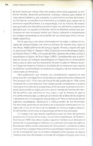 ¿COMO FORMULAR UN PROYECTO DE TESIS?
de este interés por Grecia. Para ello analiza, entre otros aspectos, su am­
biente familiar, desarrollo profesional, intereses, motivos para realizar el
viaje, patrocinadores y, por supuesto, sus testimonios escritos de la trave­
sía. Se trata de un estudio muy interesante y completo que, a pesar de no
orientarse específicamente a la arqueología, nos da indicios del estado
que guardaba esta disciplina durante el siglo xvm; asimismo, proporciona
ejemplos que nos ayudan a entender cómo los distintos actores que par­
ticiparon en este renovado interés por Grecia, valoraron e interpretaron
los vestigios arqueológicos de acuerdo con sus preocupaciones y necesi­
dades específicas.
Por lo que toca a las obras interesadas en los viajes y valoración eu­
ropea del antiguo Egipto, me interesa destacar de manera muy especial
tres libros: Redescubrimiento del antiguo Egipto. Artistas y viajeros del siglo
xix, escrito por Peter A. Clayton (1985); El descubrimiento del antiguo Egipto,
de Alberto Siliotti (1998), y El saqueo del Nilo. Ladrones de tumbas, turistas y
arqueólogos en Egipto, de Bran Fagan (2005). Considerando que la activi­
dad de rescate de vestigios arqueológicos en Egipto fue un antecedente
básico para la labor que los extranjeros llevaron a cabo en México duran­
te el Segundo Imperio, el balance detallado de la manera en que viajeros
de distintas nacionalidades se trasladaron a Egipto y de sus motivaciones
cobra especial relevancia.
Otra publicación que amerita una consideración especial en esta
propuesta de investigación es la titulada Los viajeros franceses en busca del
Perú antiguo (1821-1914), obra de Pascal Riviale, publicada en 1996, como
resultado de su tesis doctoral. Este trabajo puede considerarse una pieza
clave para el estudio de la arqueología americana por su proyección tem­
poral (abarca todo un siglo), así como por el manejo de fuentes (el mate­
rial de archivo que presenta es muy vasto) y por la manera en que se
encuentra estructurada. La obra gira alrededor del análisis de los orígenes
y desarrollo de la investigación arqueológica en Perú e intenta esclarecer
aspectos sociológicos, ideológicos e institucionales de ese fenómeno.
Por otro lado, presenta un panorama de la discusión americanista en Eu­
ropa y de cómo, en el marco de los debates en torno al origen y desarro­
llo del hombre americano, la arqueología alimentó esa discusión.
Un trabajo más que resulta significativo para los fines del presente
proyecto es En busca de los mayas. Los primeros arqueólogos, de Robert L.
Brunhouse (1989). Esta obra estudia a aquellos hombres que allanaron el
terreno de la arqueología en México y lo cultivaron a lo largo del siglo xix.
Brunhouse califica a estos individuos de "precursores" y presenta su labor
como primaria, porque estos primeros arqueólogos ingresaron en u cam­
po de investigación que no se había trabajado antes; porque, de alguna
manera, eran sólo aficionados al rescate de vestigios antiguos, pues al no
 