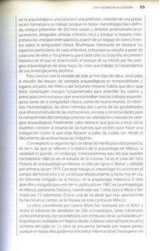 CAP. V. ESTADO DE LA CUESTIÓN 5 5
ser la arqueología ni una ciencia ni una profesión, carecían de una prepa­
ración formal para su trabajo; porque no tenían metodología bien defini­
da; porque provenían de distintos países y ámbitos profesionales (eran
sacerdotes, abogados, artistas, militares, etc.); y porque la mayoría inter­
pretaría los vestigios prehispánicos a partir de un bagaje de conocimien­
tos sobre la antigüedad clásica. Brunhouse, Interesado en destacar los
aspectos particulares de cada Individuo, estructura su estudio a partir de
cada uno de ellos y nos presenta, para cada caso, su biografía, el contexto
histórico en el que se desenvolvió, el porqué de su interés por los vesti­
glos arqueológicos del área maya, los sitios que trabajó, la trascendencia
de sus investigaciones, etcétera.
Para concluir con la revisión de este primer tipo de obras dedicadas
al estudio del rescate de vestigios arqueológicos en temporalidades y
lugares alejados del México del Segundo Imperio, habría que decir que
éstas constituyen trabajos fundamentales para entender los valores y
preocupaciones europeas que se encontraban tras los trabajos arqueoló­
gicos, tanto de la antigüedad clásica, como del nuevo mundo. En térmi­
nos metodológicos, las obras referidas dan cuenta de las posibilidades
que ofrece el estudio de las instituciones, revistas y personalidades para
la comprensión del complejo proceso de valorización y rescate de vesti­
gios arqueológicos. Finalmente, cabe destacar que gracias a estas obras
pudimos conocer la riqueza de las fuentes que existen para hacer una
indagación como la que ellas llevaron a cabo, las cuales van desde el
documento de archivo hasta las imágenes.
Con respecto al segundo tipo de obras de interés para este proyecto,
es decir, las que se refieren a la historia de la arqueología en México, la
variedad es grande; sin embargo, mencionaremos aquí los que pueden
considerarse clásicos en el estudio de la materia. Tal es el caso del libro
Historia de la arqueología en México, escrito por Ignacio Bernal y editado
por primera vez en 1979. Con este trabajo, el arqueólogo incursiona en el
campo del historiador y se constituye efectivamente, y hasta hoy en día,
en referente obligado de la historia de la arqueología mexicana. El otro
gran libro obligado para este tema, publicado en 1987, es La antropología
en México: panorama histórico, coordinado por Carlos García Mora y for­
mado por 12 volúmenes. Ésta es una de las obras que más aportaciones
ha hecho en el campo de la historia de esta ciencia en México.
La obra coordinada por García Mora fue realizada por el INAH y
reúne el esfuerzo de alrededor de 300 antropólogos, tanto nacionales
com o extranjeros, com prom etidos con el estudio de las actividades an­
tropológicas realizadas en México desde la época colonial hasta los años
ochenta del siglo xx. La obra se encuentra formada por nueve partes;
aunque en todas ellas podemos encontrar informaciones interesantes en
 