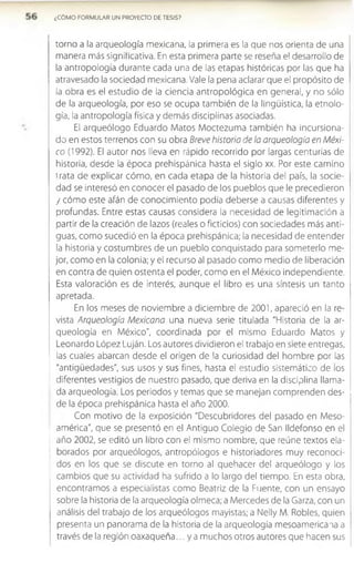 ¿CÓMO FORMULAR UN PROYECTO DE TESIS?
torno a la arqueología mexicana, la primera es la que nos orienta de una
manera más significativa. En esta primera parte se reseña el desarrollo de
la antropología durante cada una de las etapas históricas por las que ha
atravesado la sociedad mexicana. Vale la pena aclarar que el propósito de
la obra es el estudio de la ciencia antropológica en general, y no sólo
de la arqueología, por eso se ocupa también de la lingüística, la etnolo­
gía, la antropología física y demás disciplinas asociadas.
El arqueólogo Eduardo Matos Moctezuma también ha incursiona-
do en estos terrenos con su obra Breve historia de la arqueología en Méxi­
co (1992). El autor nos lleva en rápido recorrido por largas centurias de
historia, desde la época prehispánica hasta el siglo xx. Por este camino
1rata de explicar cóm o, en cada etapa de la historia del país, la socie­
dad se interesó en conocer el pasado de los pueblos que le precedieron
y cómo este afán de conocimiento podía deberse a causas diferentes y
profundas. Entre estas causas considera la necesidad de legitimación a
partir de la creación de lazos (reales o ficticios) con sociedades más anti­
guas, como sucedió en la época prehispánica; la necesidad de entender
la historia y costumbres de un pueblo conquistado para someterlo me­
jor, como en la colonia; y el recurso al pasado como medio de liberación
en contra de quien ostenta el poder, como en el México independiente.
Esta valoración es de interés, aunque el libro es una síntesis un tanto
apretada.
En los meses de noviembre a diciembre de 2001, apareció en la re­
vista Arqueología Mexicana una nueva serie titulada "Historia de la ar­
queología en México”, coordinada por el mismo Eduardo Matos y
Leonardo López Luján. Los autores dividieron el trabajo en siete entregas,
las cuales abarcan desde el origen de la curiosidad del hombre por las
"antigüedades", sus usos y sus fines, hasta el estudio sistemático de los
diferentes vestigios de nuestro pasado, que deriva en la disciplina llama­
da arqueología. Los periodos y temas que se manejan comprenden des­
de la época prehispánica hasta el año 2000.
Con motivo de la exposición "Descubridores del pasado en Meso-
américa", que se presentó en el Antiguo Colegio de San Ildefonso en el
año 2002, se editó un libro con el mismo nombre, que reúne textos ela­
borados por arqueólogos, antropólogos e historiadores muy reconoci­
dos en los que se discute en torno al quehacer del arqueólogo y los
cambios que su actividad ha sufrido a lo largo del tiempo. En esta obra,
encontramos a especialistas como Beatriz de la Fuente, con un ensayo
sobre la historia de la arqueología olmeca; a Mercedes de la Garza, con un
análisis del trabajo de los arqueólogos mayistas; a Nelly M. Robles, quien
presenta un panorama de la historia de la arqueología mesoamericana a
través de la región oaxaqueña... ya muchos otros autores que hacen sus
 