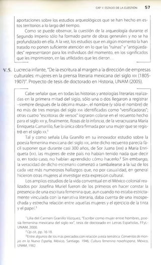 CAP. V. ESTADO DE LA CUESTIÓN 5 7
aportaciones sobre los estudios arqueológicos que se han hecho en es­
tos territorios a lo largo del tiempo.
Como se puede observar, la cuestión de la arqueología durante el
Segundo Imperio sólo ha formado parte de obras generales y no se ha
profundizado en ella. A la vez, los estudios que en algún momento la han
tratado no ponen suficiente atención en lo que las "ruinas" y "antigüeda­
des" representaron para los Individuos del momento, en los significados
que les imprimieron, en las utilidades que les dieron...
Lucrecia Infante, "De la escritura al margen a la dirección de empresas
culturales: mujeres en la prensa literaria mexicana del siglo xix (1805­
1907)". Proyecto de tesis de doctorado en Historia, UNAM (2005).
Cabe señalar que, en todas las historias y antologías literarias realiza­
das en la primera mitad del siglo, sólo una o dos llegaron a registrar
-siem pre después de la décima musa-, el nombre (y sólo el nombre) de
no más de tres monjas del siglo xvu Identificadas como "versificadoras";
otras cuatro "escritoras de versos" lograron colarse en el recuento hecho
para el siglo xix y, finalmente, Rosas de la infancia, de la veracruzana María
Enriqueta Camarlllo, fue la única obra firmada por una mujer que se regis­
tró en el siglo xx.1
Tal y como señala Lilia Granillo en su Innovador estudio sobre la
poesía fem enina mexicana del siglo xix, ante dicho recuento parecía fá­
cil suponer que durante casi 300 años, de Sor Juana (xvu) a María Enri­
queta (xx), las m ujeres de este país no habían tenido nada que decir
o, en todo caso, no habían aprendido cóm o hacerlo.2 Sin em bargo,
la veracidad de dicho escenario com enzó a tambalearse a la luz de los
cada vez más numerosos hallazgos que, no por casualidad, en general
hicieron otras mujeres al investigar esta expresión cultural.
Los amplios estudios de la vida conventual en el México colonial rea­
lizados por Josefina Muriel fueron de los primeros en hacer constar la
presencia de una escritura femenina que, aun cuando no estaba estricta­
mente vinculada con la narrativa literaria, daba cuenta de una Insospe­
chada y estrecha relación entre aquellas mujeres y el ejercicio de la tinta
y el papel.3
1Lilia del Carm en Granillo Vázquez, "Escribir com o m ujer entre hom bres, poe­
sía fem enina m exicana del siglo xix", tesis de doctorado en Letras Españolas, FFyL-
UNAM, 2000.
2O p.dt„ pp. 16-18.
3Entre algunos de los más preciados con relación a esta temática: Conventos de mon­
jas en la Nueva España, México, Santiago, 1946: Cultura femenina novohispana, México,
UNAM, 1982
 
