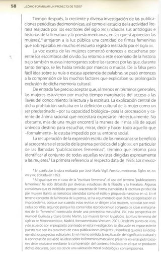 ¿COMO FORMULAR UN PROYECTO DE TESIS?
Tiempo después, la creciente y diversa investigación de las publica­
ciones periódicas decimonónicas, así como el estudio de la actividad lite­
raria realizada por los escritores del siglo xix (incluidas sus antologías e
historias de la literatura y la poesía mexicanas, en las que sí aparecían las
mujeres),4 arrojaron a la luz pública una cantidad de firmas femeninas
que sobrepasaba en mucho el escueto registro realizado por el siglo xx.
La voz escrita de las mujeres comenzó entonces a escucharse por
entre los escombros del olvido. Su retorno a este escenario de la historia
trajo también nuevas interrogantes sobre las razones por las que, durante
tanto tiempo, se les había tenido por mancas o mudas. De la falsa pero
fácil idea sobre su nula o escasa apetencia de palabras, se pasó entonces
a la comprensión de los muchos factores que explicaban su prolongada
exclusión de dicha memoria cultural.
De entrada fue preciso aceptar que, al menos en términos generales,
las mujeres estuvieron por mucho tiempo marginadas del acceso a las
llaves del conocimiento: la lectura y la escritura. La explicación central de
dicha prohibición radicaba en la definición cultural de la mujer como un
ser predestinado -por su capacidad biológica- para la procreación y ca­
rente de ánima racional que necesitara expresarse intelectualmente. No
obstante, más de una mujer encontró la manera de ir más allá de aquel
unívoco destino para escuchar, mirar, decir y hacer todo aquello que
-form alm ente- le estaba impedido por su entorno social.
La recuperación de la expresión escrita de las mexicanas se benefició
al acrecentarse el estudio de la prensa periódica del siglo xix, en particular
de las llamadas "publicaciones femeninas", término que retomo para
identificar al conjunto de todas aquellas revistas dirigidas expresamente
a las mujeres.5La primera referencia al respecto data de 1935: Las mexica-
4En particular la obra realizada por José Maria Vigil, Poetisas mexicanas. Siglos xvi, xvu,
xvmy xix, editada en 1893.
5Al igual que en el caso de la "escritura femenina", el uso del término "publicaciones
femeninas" ha sido debatido por diversas estudiosas de la filosofía y la literatura. Algunas
consideran que es indebido porque caracteriza de forma esenclalista la escritura producida
por mujeres (tanto las temáticas atendidas como el estilo y propuesta narrativa en si). En el
terreno concreto de la historia de la prensa, se ha argumentado que dicha categorización es
improcedente, porque aun cuando estas revistas se dirigen a las mujeres, no todas son reali­
zadas por ellas; segundo porque los contenidos reproducen un conjunto de ideas e imagina­
rios de lo "femenino" construido desde una preceptiva masculina. Vid. esta perspectiva en
Arambel Gulñazú y Claire Emilie Martin, Las mujeres toman la palabra. Escritura femenina del
siglo xix en Hispanoamérica, Madrid, Iberoamericana-Vervuert, 2001. Desde mi punto de vista,
y de acuerdo con el propósito planteado en esta investigación, tal discusión es improcedente
puesto que son los creadores de estas publicaciones (mujeres u hombres) quienes así desig­
nan dichos proyectos editoriales. En el mismo sentido, la explicación del significado cultural y
la connotación social de las ideas sobre lo femenino/masculino presente en estas publicacio­
nes debe realizarse mediante la comprensión del contexto histórico en el que se producen
dichos discursos, pero no desde una valoración moral o ideológica contemporánea.
 
