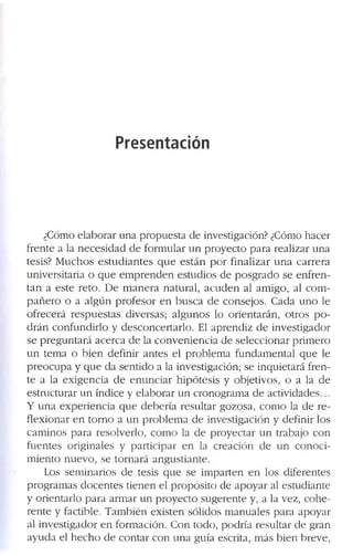 Presentación
¿ C ó m o e la b o r a r u n a p r o p u e s ta d e in v e s tig a c ió n ? ¿ C ó m o h a c e r
f r e n te a la n e c e s i d a d d e f o r m u l a r u n p r o y e c t o p a r a r e a liz a r u n a
te s is ? M u c h o s e s t u d i a n t e s q u e e s t á n p o r f in a liz a r u n a c a r r e r a
u n iv e r s ita r ia o q u e e m p r e n d e n e s tu d i o s d e p o s g r a d o s e e n f r e n ­
t a n a e s te r e to . D e m a n e r a n a t u r a l, a c u d e n a l a m ig o , a l c o m ­
p a ñ e r o o a a l g ú n p r o f e s o r e n b u s c a d e c o n s e jo s . C a d a u n o le
o f r e c e r á r e s p u e s t a s d iv e r s a s ; a l g u n o s lo o r ie n t a r á n , o tr o s p o ­
d r á n c o n f u n d ir l o y d e s c o n c e r t a r lo . E l a p r e n d i z d e in v e s tig a d o r
s e p r e g u n t a r á a c e r c a d e la c o n v e n i e n c i a d e s e le c c io n a r p r im e r o
u n te m a o b i e n d e f in ir a n t e s e l p r o b le m a f u n d a m e n t a l q u e le
p r e o c u p a y q u e d a s e n ti d o a la in v e s tig a c ió n ; s e in q u i e ta r á f r e n ­
te a la e x i g e n c ia d e e n u n c i a r h i p ó t e s i s y o b je tiv o s , o a la d e
e s tr u c tu r a r u n ín d ic e y e la b o r a r u n c r o n o g r a m a d e a c tiv id a d e s ...
Y u n a e x p e r i e n c i a q u e d e b e r í a r e s u lt a r g o z o s a , c o m o la cié r e ­
f le x i o n a r e n to r n o a u n p r o b l e m a d e in v e s tig a c ió n y d e f in ir lo s
c a m in o s p a r a r e s o lv e r lo , c o m o la d e p r o y e c t a r u n tr a b a jo c o n
f u e n te s o r ig in a le s y p a r t i c i p a r e n la c r e a c ió n d e u n c o n o c i ­
m i e n t o n u e v o , s e t o r n a r á a n g u s ti a n te .
L o s s e m i n a r io s d e te s is q u e s e i m p a r te n e n lo s d if e r e n te s
p r o g r a m a s d o c e n t e s ti e n e n e l p r o p ó s i t o d e a p o y a r a l e s tu d i a n te
y o r ie n ta r lo p a r a a r m a r u n p r o y e c t o s u g e r e n te y , a la v e z , c o h e ­
r e n te y f a c tib le . T a m b ié n e x is te n s ó lid o s m a n u a le s p a r a a p o y a r
a l i n v e s t ig a d o r e n f o r m a c ió n . C o n t o d o , p o d r ía r e s u lt a r d e g r a n
a y u d a e l h e c h o d e c o n t a r c o n u n a g u ía e s c r ita , m á s b i e n b r e v e ,
 