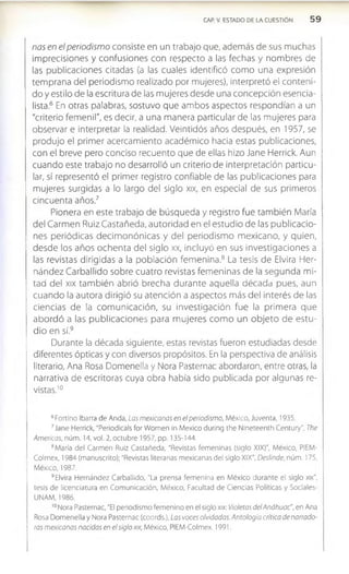 CAP. V. ESTADO DE LA CUESTION 5 9
ñas en el periodismo consiste en un trabajo que, además de sus muchas
imprecisiones y confusiones con respecto a las fechas y nombres de
las publicaciones citadas (a las cuales identificó com o una expresión
temprana del periodismo realizado por mujeres), interpretó el conteni­
do y estilo de la escritura de las mujeres desde una concepción esencia-
lista.6 En otras palabras, sostuvo que ambos aspectos respondían a un
"criterio femenil", es decir, a una manera particular de las mujeres para
observar e interpretar la realidad. Veintidós años después, en 1957, se
produjo el primer acercam iento académico hacia estas publicaciones,
con el breve pero conciso recuento que de ellas hizo Jane Herrick. Aun
cuando este trabajo no desarrolló un criterio de interpretación particu­
lar, sí representó el primer registro confiable de las publicaciones para
mujeres surgidas a lo largo del siglo xix, en especial de sus primeros
cincuenta años.7
Pionera en este trabajo de búsqueda y registro fue también María
del Carm en Ruiz Castañeda, autoridad en el estudio de las publicacio­
nes periódicas decim onónicas y del periodism o m exicano, y quien,
desde los años ochenta del siglo xx, incluyó en sus investigaciones a
las revistas dirigidas a la población fem enina.8 La tesis de Elvira Her­
nández Carballido sobre cuatro revistas fem eninas de la segunda mi­
tad del xix tam bién abrió brecha durante aquella década pues, aun
cuando la autora dirigió su atención a aspectos más del interés de las
ciencias de la com unicación, su investigación fue la primera que
abordó a las publicaciones para m ujeres com o un objeto de estu­
dio en sí.9
Durante la década siguiente, estas revistas fueron estudiadas desde
diferentes ópticas y con diversos propósitos. En la perspectiva de análisis
literario, Ana Rosa Domenella y Nora Pasternac abordaron, entre otras, la
narrativa de escritoras cuya obra había sido publicada por algunas re­
vistas.1
0
6Fort¡no Ibarra de Anda, Las mexicanas en el periodismo, México, Juventa, 1935.
7Jane Herrick, "Periodicals for Women in México during the Nineteenth Century", The
Americas, núm. 14, vol. 2, octubre 1957, pp. 135-144.
8María del Carmen Ruiz Castañeda, “Revistas femeninas (siglo XIX)", México, PIEM-
Colmex, 1984 (manuscrito); "Revistas literarias mexicanas del siglo XIX", Deslinde, núm. 175,
México, 1987.
9Elvira Hernández Carballido, "La prensa femenina en México durante el siglo xix",
tesis de licenciatura en Comunicación, México, Facultad de Ciencias Políticas y Sociales-
UNAM, 1986.
10Nora Pasternac, "El periodismo femenino en el siglo xix: Violetas delAnáhuac", en Ana
Rosa Domenella y Nora Pasternac (coords.), Las voces olvidadas. Antología crítica de narrado­
ras mexicanas nacidas en el siglo xix, México, PIEM-Colmex, 1991.
 