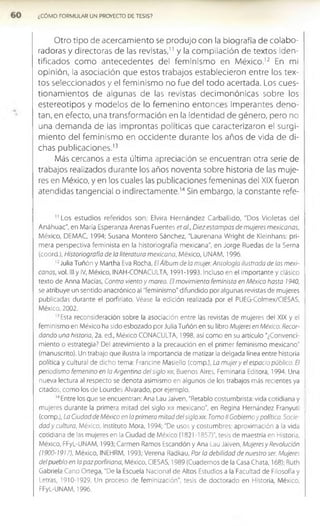 ¿COMO FORMULAR UN PROVECTO DE TESIS?
Otro tipo de acercam iento se produjo con la biografía de colabo­
radoras y directoras de las revistas," y la com pilación de textos iden­
tificados com o antecedentes del fem inism o en M éxico.12 En mi
opinión, la asociación que estos trabajos establecieron entre los tex­
tos seleccionados y el fem inism o no fue del todo acertada. Los cues-
tionam ientos de algunas de las revistas decim onónicas sobre los
estereotipos y m odelos de lo fem enino entonces im perantes deno­
tan, en efecto, una transform ación en la identidad de género, pero no
una dem anda de las im prontas políticas que caracterizaron el surgi­
m iento del fem inism o en occidente durante los años de vida de di­
chas publicaciones.1
3
Más cercanos a esta última apreciación se encuentran otra serle de
trabajos realizados durante los años noventa sobre historia de las muje­
res en México, y en los cuales las publicaciones femeninas del XIX fueron
atendidas tangencial o indirectamente.1
'1Sin embargo, la constante refe-
1
1Los estudios referidos son: Elvira H ernández Carballido, "Dos Violetas del
Anáhuac", en María Esperanza Arenas Fuentes era/., Diez estampas de mujeres mexicanas,
México, DEMAC, 1994; Susana Montero Sánchez, "Laurenana Wright de Kleinhans: pri­
mera perspectiva feminista en la historiografía mexicana", en Jorge Ruedas de la Sema
(coord.), Historiografía de la literatura mexicana, México, UNAM, 1996.
1
2Julia Tuñón y Martha Eva Rocha, EiÁlbum de la mujer. Antología ilustrada de las mexi­
canas, vol. III y IV, México, INAH-CONACULTA, 1991-1993. Incluso en el importante y clásico
texto de Anna Macías, Contra viento y marea. El movimiento feminista en México hasta 1940,
se atribuye un sentido anacrónico al "feminismo" difundido por algunas revistas de mujeres
publicadas durante el porfiriato. Véase la edición realizada por el PUEG-Colmex/CIESAS,
México, 2002.
'3Esta reconsideración sobre la asociación entre las revistas de mujeres del XIX y el
feminismo en México ha sido esbozado por Julia Tuñón en su libro Mujeres en México. Recor­
dando una historia, 2a. ed., México CONACULTA, 1998, así como en su artículo “¿Convenci­
miento o estrategia? Del atrevimiento a la precaución en el primer feminismo mexicano"
(manuscrito). Un trabajo que ilustra la importancia de matizar la delgada línea entre historia
política y cultural de dicho tema: Francine Masiello (comp.), La mujery el espacio público. El
periodismo femenino en la Argentina del siglo xix, Buenos Aires, Feminaria Editora, 1994. Una
nueva lectura al respecto se denota asimismo en algunos de los trabajos más recientes ya
citados, como los de Lourdes Alvarado, por ejemplo.
1
4Entre los que se encuentran: Ana Lau jaiven, "Retablo costumbrista: vida cotidiana y
mujeres durante la primera mitad del siglo xix mexicano", en Regina Hernández Franyuti
(comp.), La Ciudad de México en la primera mitad del siglo xix. Tomo II Gobierno y política. Socie-
da dy cultura, México, Instituto Mora, 1994; "De usos y costumbres: aproximación a la vida
cotidiana de las mujeres en la Ciudad de México (1821-1857)", tesis de maestría en Historia,
México, FFyL-UNAM, 1993; Carmen Ramos Escandón y Ana Lau Jaiven, Mujeres y Revolución
(1900-1917), México, INEHRM, 1993; Verena Radkau, Por la debilidad de nuestro ser. Mujeres
del pueblo en lapazporfiriana, México, CIESAS, 1989 (Cuadernos de la Casa Chata, 168); Ruth
Gabriela Cano Ortega, "De la Escuela Nacional de Altos Estudios a la Facultad de Filosofía y
Letras, 1910-1929. Un proceso de feminización", tesis de doctorado en Historia, México,
FFyL-UNAM, 1996.
 