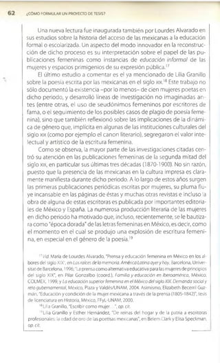 ¿COMO FORMULAR UN PROYECTO DE TESIS?
Una nueva lectura fue inaugurada también por Lourdes Alvarado en
sus estudios sobre la historia del acceso de las mexicanas a la educación
formal o escolarizada. Un aspecto del modo innovador en la reconstruc­
ción de dicho proceso es su interpretación sobre el papel de las pu­
blicaciones femeninas como instancias de educación informal de las
mujeres y espacios primigenios de su expresión pública.1
7
El último estudio a comentar es el ya mencionado de Lilia Granillo
sobre la poesía escrita por las mexicanas en el siglo xix.18 Este trabajo no
sólo documentó la existencia -por lo m enos- de cien mujeres poetas en
dicho periodo, y desarrolló líneas de investigación no im aginadas an­
tes (entre otras, el uso de seudónim os fem eninos por escritores de
fama, o el seguim iento de los posibles casos de plagio de poesía feme­
nina), sino que también reflexionó sobre las implicaciones de la dinámi­
ca de género que, implícita en algunas de las instituciones culturales del
siglo xix (como por ejemplo el canon literario), segregaron el valor Inte­
lectual y artístico de la escritura femenina.
Como se observa, la mayor parte de las investigaciones citadas cen­
tró su atención en las publicaciones femeninas de la segunda mitad del
siglo xix, en particular sus últimas tres décadas (1870-1900). No sin razón,
puesto que la presencia de las mexicanas en la cultura impresa es clara­
mente manifiesta durante dicho periodo. A lo largo de estos años surgen
las primeras publicaciones periódicas escritas por mujeres, su pluma flu­
ye incansable en las páginas de éstas y muchas otras revistas e incluso la
obra de alguna de estas escritoras es publicada por importantes editoria­
les de México y España. La numerosa producción literaria de las mujeres
en dicho periodo ha motivado que, incluso, recientemente, se le bautiza­
ra como "época dorada" de las letras femeninas en México, es decir, como
el m om ento en el cual se produjo una explosión de escritura fem eni­
na, en especial en el género de la poesía.19
1
7Vid. María de Lourdes Alvarado, "Prensa y educación femenina en México en los al­
bores del siglo XIX", en Las raíces de la memoria. América Latina ayery hoy, Barcelona, Uníver-
sitat de Barcelona, 1996; "La prensa como alternativa educativa para las mujeres de principios
del siglo XIX", en Pilar Gonzalbo (coord.), Familia y educación en Iberoamérica, México,
COLMEX, 1999; y La educación superior femenina en el México del siglo XIX. Demanda social y
reto gubernamental, México, Plaza y Valdés/UNAM, 2004. Asimismo, Elizabeth Becerril Guz-
mán, "Educación y condición de la mujer mexicana a través de la prensa (1805-1842)", tesis
de licenciatura en Historia, México, FFyL-UNAM, 2000.
l8Lil¡a Granillo, "Escribir como m ujer...", op. cit.
19Lilla Granillo y Esther Hernández, "De reinas del hogar y de la patria a escritoras
profesionales: la edad de oro de las poetisas mexicanas", en Belem Clark y Elisa Speckman,
op. cit.
 