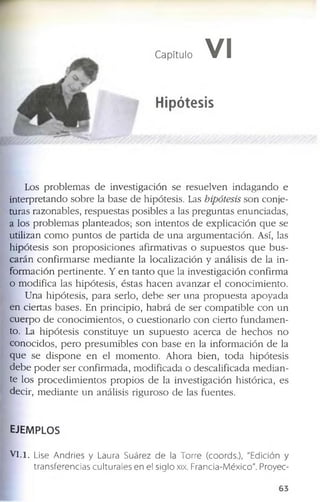 Capítulo VI
Hipótesis
L o s p r o b le m a s d e in v e s tig a c ió n s e r e s u e lv e n in d a g a n d o e
in t e r p r e ta n d o s o b r e la b a s e d e h ip ó te s is . L as hipótesis s o n c o n je ­
tu r a s r a z o n a b le s , r e s p u e s ta s p o s ib le s a la s p r e g u n ta s e n u n c ia d a s ,
a lo s p r o b le m a s p la n te a d o s ; s o n in te n to s d e e x p l ic a c ió n q u e s e
u tiliz a n c o m o p u n t o s d e p a r tid a d e u n a a r g u m e n ta c ió n . A sí, la s
h ip ó t e s is s o n p r o p o s i c i o n e s a f ir m a tiv a s o s u p u e s t o s q u e b u s ­
c a r á n c o n f ir m a r s e m e d i a n t e la l o c a liz a c ió n y a n á lis is d e la in ­
f o r m a c ió n p e r t i n e n t e . Y e n t a n t o q u e la i n v e s t ig a c i ó n c o n f ir m a
o m o d if ic a la s h ip ó t e s is , é s ta s h a c e n a v a n z a r e l c o n o c i m ie n to .
U n a h ip ó te s is , p a r a s e r lo , d e b e s e r u n a p r o p u e s t a a p o y a d a
e n c ie r ta s b a s e s . E n p r in c ip io , h a b r á d e s e r c o m p a t i b l e c o n u n
c u e r p o d e c o n o c i m ie n to s , o c u e s ti o n a r lo c o n c ie r to f u n d a m e n ­
to . La h ip ó t e s is c o n s ti tu y e u n s u p u e s t o a c e r c a d e h e c h o s n o
c o n o c i d o s , p e r o p r e s u m i b le s c o n b a s e e n la in f o r m a c ió n d e la
q u e s e d i s p o n e e n el m o m e n to . A h o r a b ie n , to d a h ip ó t e s is
d e b e p o d e r s e r c o n f ir m a d a , m o d i f ic a d a o d e s c a lif ic a d a m e d i a n ­
te lo s p r o c e d i m i e n t o s p r o p i o s d e la in v e s tig a c ió n h is tó r ic a , e s
d e c ir , m e d i a n t e u n a n á lis is r ig u r o s o d e la s f u e n te s .
EJEMPLOS
V I .i. Lise Andries y Laura Suárez de la Torre (coords.), "Edición y
transferencias culturales en el siglo xix. Francia-México". Proyec-
6 3
 