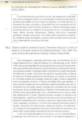 6 4 ¿CÓMO FORMULAR UN PROYECTO DE TESIS?
to co le ctivo de in vestig ació n M éxico-Francia, AN U IES-CO N ACYT-
ECO S, (2007).
El proceso de aculturación de lo escrito y de apropiación de las pala­
bras y de las imágenes implicó, necesariamente, la presencia de actores y
factores responsables de hacer llegar los impresos a las elites del país. La
formación de redes culturales y comerciales fue una característica de los
nuevos tiempos. A partir de ellas, los libreros y editores extranjeros y mexi­
canos favorecieron la llegada y la circulación de las novedades edito­
riales -libros, revistas, almanaques, folletos, periódicos, manuales
escolares, novelas, entre otros-. Los intelectuales mexicanos, en particu­
lar, recibieron estas novedades y supieron aprovecharlas para la concep­
ción y desarrollo de una cultura nacional.
V I.2. Tatlana Carolina Candelario Galicia, "Diversión: educación y crítica. El
teatro y su función social en la Ciudad de México, 1930-1940". Pro­
yecto de tesis de maestría en Historia, Instituto Mora (2008).
Esta investigación pretende demostrar que el crecimiento de las
masas urbanas en la Ciudad de México, en la década que va de 1930 a
1940, estuvo acompañado de una búsqueda de nuevas formas de diver­
sión, pero también de educación, adoctrinamiento y politización de am­
plios grupos sociales. Propongo probar esta hipótesis a partir del estudio
del teatro en la capital y de su función social en aquellos años. La idea es
mostrar que el teatro adquirió, en esta década, un carácter más popular
en el amplio sentido de la palabra: tanto las carpas y teatros pequeños,
como los grandes recintos -el Palacio de Bellas Artes, por ejem plo- y
salas proporcionadas por las autoridades gubernamentales para las re­
presentaciones de teatro, fueron visitados por miembros de casi todos
los sectores de la sociedad capitalina. Obreros e integrantes de las clases
medias, tanto como personajes ricos y prominentes de la ciudad, visita­
ban asiduamente el teatro. Distintos sectores sociales se divirtieron en
estos espacios y, también, se informaron de los sucesos de actualidad, par­
ticiparon de la política del momento, adquirieron alguna educación lite­
raria y dramática, recibieron e hicieron suyas ideas promovidas desde el
Estado -postulados de la Revolución, valores de higiene y de sobriedad-
se contagiaron de inquietudes acerca de la formación de sindicatos y de
ideas sobre lo que podrían representar los movimientos obreros...
La función social del teatro en esta época, en la Ciudad de México,
propongo, fue la de divertir, pero también la de educar, despertar in­
 
