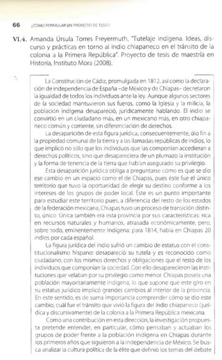 6 6 ¿COMO FORMULAR UN PROYECTO DE TESIS?
V I.4 . Amanda Úrsula Torres Freyermuth, 'Tutelaje indígena. Ideas, dis­
curso y prácticas en torno al indio chiapaneco en el tránsito de la
colonia a la Primera República". Proyecto de tesis de maestría en
Historia, Instituto Mora (2008).
La Constitución de Cádiz, promulgada en 1812, así como la declara­
ción de independencia de España -de México y de Chiapas- decretaron
la igualdad de todos los individuos ante la ley. Aunque algunos sectores
de la sociedad mantuvieron sus fueros, como la Iglesia y la milicia, la
población indígena desapareció, jurídicamente hablando. El indio se
convirtió en un ciudadano más, en un mexicano más, en otro chiapa­
neco común y corriente, sin diferenciación de derechos.
La desaparición de esta figura jurídica, consecuentemente, dio fin a
la propiedad comunal de la tierra y a las llamadas repúblicas de Indios, lo
que implicó no sólo que los Individuos que las componían accedieran a
derechos políticos, sino que desapareciera de un plumazo la institución
y la forma de tenencia de la tierra que habían asegurado su privilegio.
Esta desaparición jurídica obliga a preguntarse cómo es que se dio
ese cambio en un espacio como el de Chiapas, pues éste fue el único
territorio que tuvo la oportunidad de elegir su destino conforme a los
Intereses de los grupos de poder local. Éste es un punto importante
para estudiar este territorio pues, a diferencia del resto de los estados
de la federación mexicana, Chiapas tuvo un proceso de transición distin­
to, único. Única también era esta provincia por sus características: rica
en recursos naturales y hum anos, atrasada económicamente, pero,
sobre todo, eminentemente indígena: para 1814, había en Chiapas 20
Indios porcada español.
La figura jurídica del indio sufrió un cambio de estatus con el cons­
titucionalismo hispano: desapareció su tutela y es reconocido como
ciudadano, con los mismos derechos y obligaciones que el resto de los
individuos que componían la sociedad. Con ello desaparecieron las insti­
tuciones que velaban por su privilegio como menor. Chiapas poseía una
población mayorltarlamente Indígena, lo que supone que este giro en
su estatus jurídico implicó grandes cambios al interior de la provincia.
En este sentido, es de suma importancia comprender cómo se dio este
cambio, cuál fue el tránsito que vivió la figura del Indio chiapaneco (jurí­
dica y discursivamente) de la colonia a la Primera República mexicana.
Como una contribución en esta dirección, la investigación propues­
ta pretende entender, en particular, cómo pensaban y actuaban los
grupos de poder frente a la población indígena en Chiapas durante
los primeros años que siguieron a la independencia de México. Se bus­
ca analizar la cultura política de la élite que definió los temas del debate
 