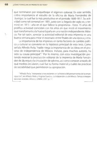 ¿COMO FORMULAR UN PROYECTO DE TESIS?
que terminaron por resquebrajar el régimen colonial. En este sentido,
cobra importancia el estudio de la oficina de María Fernández de
Jáuregui, la cual fue la más productiva en el periodo 1800-1817. Su acti­
vidad como tal comenzó en 1801, justo con la llegada del siglo xix, y ter­
minó en 1815 -año en el que fallece la propietaria-. Estos 15 años de
prolífica actividad coinciden con los años en que inició el movimiento
que transformaría a la Nueva España en una nación independiente: Méxi­
co. Por tal razón, apreciar la actividad editorial de esta imprenta es una
buena ventana para mirar el escenario entre finales de una época y otra.
La importancia de los impresos en tanto factores de cambio políti­
co y cultural se convierte en la hipótesis principal de esta tesis. Como
señala Alfredo Ávila, "nadie niega la importancia de las ideas en el pro­
ceso de independencia de México. Incluso, para muchos autores, ha
sido su causa principal".1 Por lo mismo, con esta Investigación pre­
tendo mostrar la producción editorial de la Imprenta de María Fernán­
dez de Jáuregui y la circulación de saberes, así como conocer a través de
qué medios circularon, cuál fue su forma material y cuáles las prácticas
de sociabilidad que permitieron su apropiación.
1Alfredo Ávila, “Interpretaciones recientes en la historia del pensamiento de la eman­
cipación”, en Alfredo Ávila y Virginia Guedea, La Independencia de México. Temas e interpre­
taciones recientes, México, UNAM, 2007, p. 17.
 