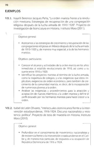 7 0
EJEMPLOS
V II.1. Nayelli Berenice Jacques Peña, "La orden marista frente a la revolu­
ción mexicana. Estrategias de recuperación de una congregación
religiosa después de la lucha armada de 1910-1920". Proyecto de
investigación de licenciatura en Historia, Instituto Mora (2011).
Objetivo general:
• Acercarnos a las estrategias de crecimiento y recuperación de las
congregaciones religiosas en México después de la lucha armada
de 1910-1920 y, de manera muy especial, a la de los hermanos
maristas.
Objetivos particulares:
• Conocer el alcance y actividades de la orden marista en los años
inmediatos al estallido revolucionario de 1910, así como a su
suerte entre 1910 y 1920.
• Identificar los proyectos maristas al término de la lucha armada,
como la reapertura de colegios, y a las exigencias que éstos im­
plicaban, exigencias de orden económico, pero también de cre­
cimiento de la comunidad marista, es decir, de la incorporación
de numerosos jóvenes a la orden.
• Analizar las exigencias y procedimientos para la atracción y
aceptación de nuevos miembros a la orden marista y definir el
perfil deseado por los hermanos maristas para hacer crecer a la
orden.
V II.2. Isabel de León Olivares, "Intelectuales dominicanos frente a la Inter­
vención estadounidense, 1916-1924. Discurso nacionalista y resis­
tencia política". Proyecto de tesis de maestría en Historia, Instituto
Mora (2010).
Objetivo general:
• Profundizar en el conocimiento de movimientos nacionalistas y
de resistencia frente a la intervención estadounidense en el Cari­
be y, de manera más particular, de respuesta a su ocupación de
República Dominicana de 1916 a 1924.
 