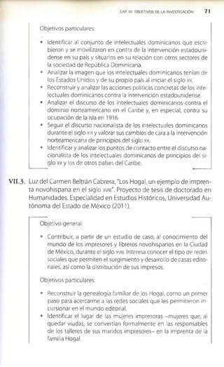 CAP. VII. OBJETIVOS DE LA INVESTIGACION 7 1
Objetivos particulares:
• Identificar al conjunto de intelectuales dominicanos que escri­
bieron y se movilizaron en contra de la intervención estadouni­
dense en su país y situarlos en su relación con otros sectores de
la sociedad de República Dominicana.
• Analizar la imagen que los intelectuales dominicanos tenían de
los Estados Unidos y de su propio país al iniciar el siglo xx.
• Reconstruir y analizar las acciones políticas concretas de los inte­
lectuales dominicanos contra la intervención estadounidense.
• Analizar el discurso de los intelectuales dominicanos contra el
dominio norteamericano en el Caribe y, en especial, contra su
ocupación de la isla en 1916.
• Seguir el discurso nacionalista de los intelectuales dominicanos
durante el siglo xix y valorar sus cambios de cara a la intervención
norteamericana de principios del siglo xx.
• Identificar y analizar los puntos de contacto entre el discurso na­
cionalista de los intelectuales dominicanos de principios del si­
glo xx y los de otros países del Caribe.
V II.3. Luz del Carmen Beltrán Cabrera, "Los Hogal, un ejemplo de Impren­
ta novohlspana en el siglo xvm". Proyecto de tesis de doctorado en
Humanidades. Especialidad en Estudios Históricos, Universidad Au­
tónoma del Estado de México (2011).
Objetivo general:
• Contribuir, a partir de un estudio de caso, al conocimiento del
mundo de los impresores y libreros novohispanos en la Ciudad
de México, durante el siglo xvm. Interesa conocer el tipo de redes
sociales que permiten el surgimiento y desarrollo de casas edito­
riales, así como la distribución de sus impresos.
Objetivos particulares:
• Reconstruir la genealogía familiar de los Hogal, como un primer
paso para acercarme a las redes sociales que les permitieron in-
cursionar en el mundo editorial.
• Identificar el lugar de las mujeres impresoras -m ujeres que, al
quedar viudas, se convertían formalmente en las responsables
de los talleres de sus maridos impresores- en la imprenta de la
familia Hogal.
 