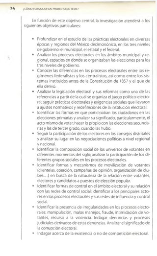 ¿CÓMO FORMULAR UN PROYECTO DE TESIS?
En función de este objetivo central, la investigación atenderá a los
siguientes objetivos particulares:
• Profundizar en el estudio de las prácticas electorales en diversas
épocas y regiones del México decimonónico, en los tres niveles
de gobierno: el municipal, el estatal y el federal.
• Analizar los procesos electorales en los ámbitos municipal y re­
gional, espacios en donde se organizaban las elecciones para los
tres niveles de gobierno.
• Conocer las diferencias en los procesos electorales entre los re­
gím enes federalistas y los centralistas, así com o entre los sis­
temas instituidos antes de la Constitución de 1857 y el que de
ella derivó.
• Analizar la legislación electoral y sus reformas como una de las
referencias a partir de la cual se organiza el juego político-electo­
ral; seguir prácticas electorales y exigencias sociales que llevaron
a ajustes normativos y redefiniciones de la institución electoral.
• Identificar las formas en que participaban los ciudadanos en las
elecciones primarias y analizar su significado, particularmente, el
acto mismo de votar; hacer lo propio con las elecciones secunda­
rias y las de tercer grado, cuando las hubo.
• Seguir la participación de los electores en los consejos distritales
y analizar su lugar en las negociaciones políticas a nivel regional
y nacional.
• Identificar la composición social de los universos de votantes en
diferentes momentos del siglo; analizar la participación de los di­
ferentes grupos sociales en los procesos electorales.
• Identificar formas y mecanismos de movilización de votantes
(clientelas, coerción, campañas de opinión, organización de clu­
b e s...) en busca de la naturaleza de la relación entre votantes,
electores y candidatos a puestos de elección popular.
• Identificar formas de control en el ámbito electoral y su relación
con las redes de control social; identificar a los principales acto­
res en los procesos electorales y sus redes de influencia y control
social.
• Identificar la presencia de irregularidades en los procesos electo­
rales: manipulación, malos manejos, fraude, intimidación de vo­
tantes, recurso a la violencia. Indagar denuncias y procesos
judiciales derivados de estas denuncias. Analizar el significado de
la corrupción electoral.
• Indagar acerca de la existencia o no de com petición electoral.
 
