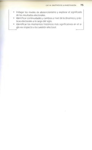 CAP. VII. OBJETIVOS DE LA INVESTIGACION 7 5
Indagar los niveles de abstencionismo y explorar el significado
de los resultados electorales.
Identificar continuidades y cambios a nivel de la dinámica y prác­
ticas electorales a lo largo del siglo.
Identificar los m omentos históricos más significativos en el si­
glo xix respecto a la cuestión electoral.
 
