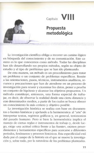 Capítulo VIII
Propuesta
metodológica
La in v e s tig a c ió n c ie n tífic a o b lig a a r e c o r r e r u n c a m in o ló g ic o
e n b ú s q u e d a d e l c o n o c i m ie n to y d e s u c o m u n ic a c ió n . E s te c a ­
m in o e s lo q u e c o n o c e m o s c o m o m é to d o . T o d a s la s d is c ip lin a s
h a n id o d e s a r r o ll a n d o s u s p r o p io s m é to d o s , s e g ú n s u o b je to d e
e s tu d io y e l tip o d e p r o b le m a s q u e s e h a n id o p la n te a n d o .
D e e s ta m a n e r a , u n rnétodo e s u n p r o c e d i m i e n t o p a r a tr a ta r
u n p r o b l e m a o u n c o n j u n to d e p r o b le m a s e s p e c íf ic o s . R e m ite
a la s o r ie n t a c i o n e s , p a s o s , té c n ic a s , in s tr u m e n to s a n a lític o s , r e ­
c u r s o s y p r e c a u c i o n e s q u e h a n d e a t e n d e r s e e n u n p r o c e s o d e
in v e s t ig a c i ó n p a r a r e u n i r y e x a m i n a r lo s d a to s , p o n e r a p r u e b a
u n c o n ju n to d e h ip ó te s is y a lc a n z a r lo s o b je tiv o s p r o p u e s to s . U n
m é t o d o c o n s t i t u y e , e n t o n c e s , u n a f o r m a e s p e c i a l d e t r a b a ­
ja r, e s d e c ir, d e o b s e r v a r la r e a lid a d d e s d e u n a c ie r ta d is ta n c ia y
c o n d e t e r m in a d o s m e d io s , a p a r tir d e lo s c u a le s s e b u s c a o f r e c e r
u n c o n o c i m i e n t o lo m á s c e r t e r o y o b je tiv o p o s ib le .
La in v e s tig a c ió n h is tó r ic a s e r e a liz a c o n b a s e e n d o c u m e n ­
to s o f u e n te s h is tó ric a s y a p e l a n d o a la h e r m e n é u tic a : al “a r te ” d e
i n t e r p r e t a r te x to s , r e g is tr o s g r á f ic o s y , e n g e n e r a l, te s t im o n i o s
d e l p a s a d o h u m a n o . P e r o si b i e n la h e r m e n é u t i c a im p lic a el
m a n e jo d e c ie r ta s r e g la s e in s tr u m e n to s d e tr a b a jo y , d e s d e l u e ­
g o , e x ig e u n a a c titu d c rític a f r e n te a la s f u e n te s , e x is te n p r o c e ­
d im ie n to s y h e r r a m ie n ta s e s p e c íf ic a s p a r a a c e r c a r s e a d if e r e n te s
p e r io d o s , f e n ó m e n o s y p r o c e s o s h is tó ric o s . E sta e s p e c if ic id a d e s tá
d a d a p o r e l c a m p o d e la h is to ria e n e l q u e s e m u e v e la in v e s tig a ­
c ió n y, s o b r e to d o , p o r la n a tu ra le z a d e lo s p ro b le m a s p la n te a d o s .
7 7
 