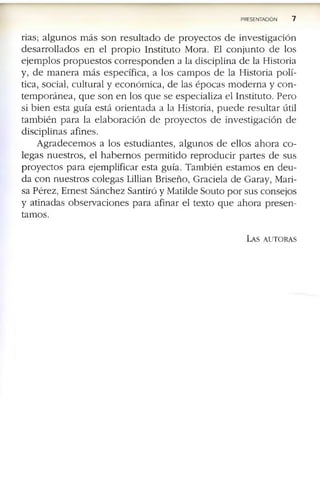 PRESENTACION 7
ria s ; a l g u n o s m á s s o n r e s u l t a d o d e p r o y e c t o s d e in v e s t ig a c i ó n
d e s a r r o l l a d o s e n e l p r o p i o I n s titu to M o ra . E l c o n j u n t o d e lo s
e j e m p lo s p r o p u e s t o s c o r r e s p o n d e n a la d is c ip lin a d e la H is to r ia
y , d e m a n e r a m á s e s p e c íf ic a , a lo s c a m p o s d e la H is to r ia p o lí­
tic a , s o c ia l, c u ltu r a l y e c o n ó m ic a , d e la s é p o c a s m o d e r n a y c o n ­
t e m p o r á n e a , q u e s o n e n lo s q u e s e e s p e c ia liz a e l I n s titu to . P e r o
si b i e n e s ta g u ía e s tá o r i e n t a d a a la H is to r ia , p u e d e r e s u lt a r ú til
ta m b i é n p a r a la e l a b o r a c i ó n d e p r o y e c t o s d e in v e s tig a c ió n d e
d is c ip lin a s a f in e s .
A g r a d e c e m o s a lo s e s tu d i a n te s , a l g u n o s d e e llo s a h o r a c o ­
le g a s n u e s tr o s , e l h a b e r n o s p e r m i t i d o r e p r o d u c i r p a r te s d e s u s
p r o y e c to s p a r a e je m p lif ic a r e s ta g u ía . T a m b ié n e s ta m o s e n d e u ­
d a c o n n u e s tr o s c o le g a s L illian B r is e ñ o , G ra c ie la d e G a ra y , M a ri­
s a P é r e z , E r n e s t S á n c h e z S a n tiró y M a tild e S o u to p o r s u s c o n s e jo s
y a tin a d a s o b s e r v a c io n e s p a r a a f in a r e l te x to q u e a h o r a p r e s e n ­
ta m o s .
La s a u t o r a s
 