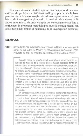 CAP. VIII. PROPUESTA METODOLÓGICA 7 9
El a c e r c a m ie n to a e s tu d io s q u e s e h a n o c u p a d o , d e m a n e r a
e x ito s a , d e p r o b l e m a s h is tó r i c o s a n á l o g o s , p u e d e s e r la b a s e
p a r a e n c o n tr a r la m e to d o lo g ía m á s a d e c u a d a p a r a a t e n d e r al p r o ­
b le m a d e in v e s tig a c ió n p la n te a d o . La re v is ió n d e tr a b a jo s re a li­
z a d o s e n e l m a r c o d e o tr o s c a m p o s d e l c o n o c im ie n to a y u d a r á a
e n r iq u e c e r la p r o p u e s ta m e to d o ló g ic a , p u e s la c o m u n ic a c ió n c o n
o tra s d is c ip lin a s a m p lía el p a n o r a m a d e la in v e s tig a c ió n c ie n tífic a .
EJEMPLOS
V III.1. Kenya Bello, "La educación sentimental: editoras y lectoras porfi-
rianas de la Ciudad de México en El Periódico de las Señoras, 1896".
Proyecto de tesis de maestría en Historia, Instituto Mora (2007).
Cuando nació, mi interés por el tema sólo se alimentaba de los
trabajos de historia de la lectura que se habían realizado tanto en
México como en otras partes del mundo. Pero conforme fui avanzan­
do en la elaboración de este proyecto, era cada vez más evidente que
no llegaría a ninguna parte si no incorporaba debates historiográficos
e investigaciones relacionadas con la historia de las mujeres. Y no sólo
porque la mayor parte de las contribuciones que se han realizado so­
bre los procesos que propongo caracterizar en esta investigación per­
tenecen a ese campo, sino porque comprendí que sólo así sería
posible reconstruir parte del horizonte comunicativo en el que emer­
gió el semanario El Periódico de las Señoras, que constituye mi objeto
de estudio.
En consecuencia, la historia de la lectura es el punto de partida y
me baso en su propuesta de que estudiar objetos impresos consiste
en explicar los motivos y los objetivos que tuvieron los productores al
crear un texto determinado. Mi apuesta consiste en entender qué sig­
nificó leer en el pasado, asumiendo la idea de que las formas en que
las personas representan al mundo alimentan las practicas y las es­
tructuras que le dan sentido a ese mismo mundo. Las representacio­
nes pueden pensarse como las coacciones y convenciones que
delimitan lo que es posible pensar, decir o hacer, constituyen símbo­
los orientadores que guían la acción de los individuos. Por su parte, las
prácticas pueden entenderse, en el sentido marxista de praxis, com o
la actividad hum ana que crea el mundo y al hacerlo materializa y re­
 
