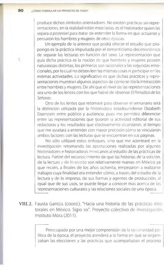 80 ¿COMO FORMULAR UN PROYECTO DE TESIS?
produce dichos símbolos orientadores. No existen prácticas sin repre­
sentaciones, en la realidad están mezcladas, es el historiador quien las
separa a posteriori para tratar de entender la forma en que actuaron y
pensaron los hombres y mujeres de otras épocas.
Un ejemplo de lo anterior que podrá ofrecer el estudio que pro­
pongo es la práctica impulsada por el romanticismo decim onónico
de separar las lecturas en función del sexo. La representación que
guía dicha práctica es la noción de que hombres y mujeres poseen
naturalezas distintas, los primeros son racionales y las segundas emo­
cionales, por lo cual no deben leer las mismas cosas ni participar en las
mismas actividades. Lo significativo es que dichas prácticas y repre­
sentaciones muestran algunos aspectos de cómo se dio la interacción
entre hombres y mujeres. De ahí que el nivel de las representaciones
sea uno de los lentes con los que habré de observar El Periódico de las
Señoras.
Otro de los lentes que retomaré para observar el semanario será
la distinción utilizada por la historiadora estadounidense Elizabeth
Eisenstein entre público y audiencia, pues me permitirá diferenciar
entre las representaciones que guiaron la actividad editorial de sus
redactoras y los resultados que efectivamente alcanzaron, al tiempo
que me ayudará a entender con mayor precisión cómo se vincularon
ambos factores con las lecturas que se encuentran en sus páginas.
No sólo utilizaré estos enfoques, sino que me adentraré en la
investigación retomando las aportaciones realizadas por algunos
historiadores e historiadoras mexicanos al estudio de las prácticas de
lectura. Partiré del reconocimiento de que las historias de la edición,
de la lectura y de lo escrito son relativamente nuevas en M éxico ya
que recién, a finales de los años ochenta, empezaron a realizarse
trabajos cuya finalidad era entender cómo, a través del estudio de la
lectura y de lo impreso, de sus formas y agentes de producción, al
igual que de sus usos, se puede llegar a conocer más acerca de las
representaciones culturales y las relaciones sociales de una época.
V III.2. Fausta Gantús (coord.), "Hacia una historia de las prácticas elec­
torales en México. Siglo xix". Proyecto colectivo de investigación,
Instituto Mora (2011).
Preocupado por una mejor comprensión de la racionalidad po­
lítica de la época, el proyecto atenderá a la forma en que se organi­
zaban las elecciones y las prácticas que acom pañaban el proceso
 