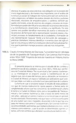 CAP. VIII. PROPUESTA METODOLÓGICA 8 1
electoral. El análisis de estas prácticas está obligado con la revisión del
marco legal electoral y, de manera muy importante, con el análisis de
la estructura social. Se trabajará de manera principal con archivos lo­
cales y regionales: se habrán de analizar división de distritos, padrones
electorales, relaciones de empadronadores y casilleros; también pa­
quetes electorales, actas de sesiones de colegios y recursos de incon­
formidad para poder identificar la naturaleza de los procesos electorales
y su transformación, desentrañar su sentido y su significado. Por este
camino será posible identificar momentos de avance o retroceso en
los procesos deformación de la representación nacional, estatal y mu­
nicipal, procesos de fortalecimiento de la ciudadanía y formación de
una representación "popular" frente a la formación de cacicazgos y
prácticas clientelares. interesa identificar momentos clave del siglo en
que se crea, ensaya y reforma la institución electoral hasta alcanzar for­
mas que le permiten manejar procesos cada vez más incluyentes.
V III.3. Claudia Ximena Montes de Oca Icaza, "La transformación del espa­
cio de los pueblos de Tlacoquemécatl y San Lorenzo Xochimanca
entre 1854-1928". Proyecto de tesis de maestría en Historia, Institu­
to Mora (2008).
El presente proyecto se interesa por el estudio de los cambios y
permanencias de dos poblados que, entre 1854 y 1928, eran periféri­
cos a la Ciudad de México: Tlacoquemécatl y San Lorenzo Xochiman­
ca. La investigación se propone analizar la transformación de un
espacio que, con el paso del tiempo, por su ubicación, se incorporó a
la Ciudad de México; un espacio habitado por pobladores que tuvie­
ron que dejar a un lado su actividad rural para participar de la urbana.
La forma en que se propone realizar el estudio de estas poblacio­
nes que de manera relativamente rápida pasaron a formar parte del
conglomerado urbano que hoy conocemos -la transformación urbana
le tomó a la Ciudad de México siglos, pero a los pueblos de Tlacoque­
mécatl y San Lorenzo Xochimanca, este proceso les tomó menos de
cien años-, opta por un camino inverso a la manera en que, en general,
ha sido abordado. Efectivamente, más que hacer su historia como parte
de una ciudad que crece imparable, devorando todo lo que hay a su
paso, me interesa acercarme a Tlacoquemécatl y San Lorenzo Xochiman­
ca como entidades autónomas, que mediante diversos procesos -tanto
Internos como externos-, y por la acción de determinados agentes ur­
banos, sufrieron cambios que afectaron sus estructuras tradicionales.
 