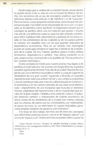 ¿CÓMO FORMULAR UN PROYECTO DE TESIS?
Desde luego que el análisis de su transformación desde dentro
no puede obviar el de su relación con la Ciudad de México. De he­
cho, nos serviremos de un par de conceptos analíticos que hacen
referencia directa a esta relación: el de "periferia" y el de "suburbio".
Efectivamente, a estas pequeñas poblaciones, como las que me pro­
pongo estudiar, inevitablem ente relacionadas de cerca con una gran
urbe, se les identifica como "periferia". Es importante advertir que el
concepto de periferia tiene una connotación que puede ir mucho
más allá de una definición espacial, pues ha sido utilizado, también,
para referir subdesarrollo, dependencia y pobreza de las zonas ru­
rales en los alrededores de las ciudades (y de los países pobres
en relación con aquellos ricos con los que guardan relaciones de
dependencia económ ica). Pero en un sentido más restringido
puede ser usado para designar el lugar hacia donde se da la expan­
sión de la ciudad. De esta manera, periferia urbana implica ambos
fenómenos: dependencia y cam bio.1 Esta última condición es la
que, proponemos, corresponde a los pueblos de Tlacoquem écatl y
San Lorenzo Xochimanca.
El otro concepto de Interés para nuestro análisis, muy ligado al de
periferia, es el de suburbio. De acuerdo con Sergio Miranda, la palabra
suburbio significa literalmente "más allá de la ciudad" (beyond thecity),
por lo cual, con el término nos podemos referir a cualquier lugar en los
alrededores de una gran ciudad.2 Siguiendo a Miranda, un suburbio
representa ante todo una actitud mental y una conducta económica
y social; constituye toda una creación cultural basada en la estructu­
ra económ ica y en los valores culturales de una clase social determi­
nada -originalmente, de una burguesía que buscaba el bienestar
familiar, alejándose del hacinam iento y de la insalubridad que pri­
vaba en la gran ciudad-. Paralela a esta creación cultural, el subur­
bio respondía también a motivaciones de carácter económico: las
tierras rurales de los alrededores de la ciudad eran menos costosas
que las urbanas, de suerte que los com pradores, con relativam en­
te pocos recursos, las transformaban en lugares habitables, gene­
rando amplios márgenes de ganancia a los inversores.3
A lo largo de este trabajo, haremos uso de otros dos conceptos
que difícilmente podemos separar, uno es el de "espacio urbano" y el
otro el de "espacio rural". Ambos términos se pueden definir a partir de
'Sergio Miranda Pacheco, Tacuboya: de suburbio veraniego a ciudad, México,
UNAM-Instituto de Investigaciones Históricas, 2007 (Serie Historia Moderna y Contem­
poránea, 47), p. 13.
2Idem.
3Idem.
 