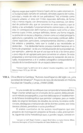 CAP. VIII. PROPUESTA METODOLÓGICA 8 3
algunos rasgos que sugiere Horacio Capel y de los cuales retomaré cin­
co fundamentales: tamaño del poblado, densidad, aspecto del núcleo,
actividad y modo de vida de sus pobladores.4 Así, entiendo como
espacio urbano, un área con límites espaciales definidos, de forma
más o menos regular, con dimensiones no muy extensas, con densi­
dad de población alta, que se concentra en poco espacio y que se
dedica a las actividades fundamentalmente com erciales y de servi­
cios. En contraposición definiríam os al espacio rural como un área
extensa cuyos límites, aunque definidos, tienen una forma Irregular,
su población es escasa y dispersa, y tienen como actividad principal la
agricultura y ganadería. Las diferencias enunciadas conllevan defini­
ciones espaciales particulares, comportamientos distintos y desarro­
llos aislados y paralelos, hasta que la ciudad y sus necesidades se
desbordan... Este desbordamiento provoca transform aciones en la
forma de propiedad -se da una Individualización de la propiedad raíz,
por ejem plo-, además de que el uso que se le da a las tierras poco
a poco deja de ser agropecuario para convertirse en urbano. De estas
propuestas y orientaciones partiremos para la realización de este es­
tudio; incorporaremos a él el análisis cartográfico correspondiente al
estudio de la transformación de un espacio determinado.
1
1Horacio Capel, "La definición de lo urbano", Estudios Geográficos, núm. 138-139
(febrero-mayo 1975), pp. 265-266.
V III.4. Olivia Moreno Gamboa, "Autores novohlspanos del siglo xvm, ¿una
sociedad de letrados?". Proyecto de tesis de doctorado en Historia,
Facultad de Filosofía y Letras, UNAM (2008).
En una revisión de los enfoques que comprende la historia del libro,
Roger Chartier señaló que en el estudio de los autores debía prevale­
cer el método prosopográfico, y que éste debía aspirar al "establecimien­
to de ficheros biobibliográficos que permitan comparar, para un medio
dado, los orígenes familiares, los estudios, las carreras, los estatus confe­
sionales, ideológicos o institucionales de los distintos autores, sean éstos
literatos célebres, periodistas o sucios plumíferos".1
El análisis cuantitativo de los autores novohispanos que este
proyecto de investigación propone se llevará a cabo, precisam en­
te, siguiendo dicha metodología que, a grandes rasgos, consiste en
' Jacques Le Goff, Roger Chartier y Jaques Revel (dirs.), La nueva historia, Bilbao,
Ediciones Mensajero, s/f (Las Enciclopedias del Saber Moderno), p. 393.
 