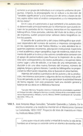 84 ¿CÓMO FORMULAR UN PROYECTO DE TESIS?
som eter a un grupo de individuos a un conjunto uniform e de pre­
guntas. Em pero, la prosopografía no se reduce a la elección de
"variables significativas" y a la construcción de series o bases de da­
tos; aspira sobre todo al análisis com parativo y a la interpretación
de los datos.2
En mi caso, el cuestionario al que som eteré a los autores esta­
rá determ inado principalm ente por la inform ación que pueda ex­
traer de las portadas de los impresos, transcritas en los repertorios
bibliográficos. Estas portadas, adem ás del título de la obra y el pie
de im prenta, suelen proporcionar valiosos datos biográficos so­
bre los autores.
El tamaño de la población y del corpus bibliográfico que anali­
zaré dependerá del núm ero de autores e im presos consignados
en los repertorios de José Toribio Medina. La serie atenderá los si­
guientes aspectos: estam ento, adscripción institucional, trayectoria
y nivel académico, origen geográfico, lugar de residencia, edad al mo­
mento de publicar la obra y si los autores considerados contaron con
el apoyo de patrocinadores para financiar la impresión de su obra.
Otra serie corresponderá a los textos publicados y recuperará datos
com o lugar y año de edición, si se trata de una reim presión, tra­
ducción o de una obra nueva; form ato del impreso, núm ero de
páginas, lengua y género literario. Cuando las bibliografías no propor­
cionen la información requerida, ésta se buscará en otras fuentes.
Además del análisis cuantitativo de los autores y de su produc­
ción, me interesa acercarm e a algunos de los escritores más prolí-
ficos del periodo, es decir, de los que ejercieron la actividad literaria
de forma regular. Con este propósito haré una revisión general y
balance de sus obras en la Biblioteca Nacional.
2Salvador Albiñana, "Biografía colectiva e historia de las universidades españolas",
en Enrique González y Margarita Menegus (coords.), Historia de las universidades moder­
nas en Hispanoamérica. Métodos y fuentes, México, UNAM-Coordinación de Humanida-
des-CESU, 1995, p. 36.
V I I I .5. José Antonio Maya González, "Salvador Quevedo y Zubleta. De la
escritura errante a la medicina mental en el Manicomio General
La Castañeda, 1859-1935". Proyecto de tesis de maestría en Histo­
ria, Instituto Mora (2010).
Como quien mira el cielo otoñal a mitad de la noche, la vida de los
hombres en el tiempo se extiende como un abanico de estrellas multi
 
