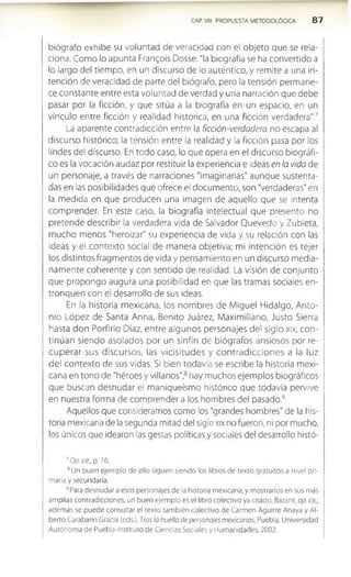 CAP. VIII. PROPUESTA METODOLOGICA 8 7
biógrafo exhibe su voluntad de veracidad con el objeto que se rela­
ciona. Como lo apunta Frangois Dosse: "la biografía se ha convertido a
lo largo del tiempo, en un discurso de lo auténtico, y remite a una in­
tención de veracidad de parte del biógrafo, pero la tensión permane­
ce constante entre esta voluntad de verdad y una narración que debe
pasar por la ficción, y que sitúa a la biografía en un espacio, en un
vínculo entre ficción y realidad histórica, en una ficción verdadera".7
La aparente contradicción entre la ficción-verdadera no escapa al
discurso histórico; la tensión entre la realidad y la ficción pasa por los
lindes del discurso. En todo caso, lo que opera en el discurso biográfi­
co es la vocación audaz por restituir la experiencia e ideas en la vida de
un personaje, a través de narraciones "imaginarias" aunque sustenta­
das en las posibilidades que ofrece el documento, son "verdaderas" en
la medida en que producen una imagen de aquello que se Intenta
comprender. En este caso, la biografía intelectual que presento no
pretende describir la verdadera vida de Salvador Quevedo y Zubieta,
mucho menos "heroizar" su experiencia de vida y su relación con las
ideas y el contexto social de manera objetiva; mi intención es tejer
los distintos fragmentos de vida y pensamiento en un discurso media­
namente coherente y con sentido de realidad. La visión de conjunto
que propongo augura una posibilidad en que las tramas sociales en­
tronquen con el desarrollo de sus ideas.
En la historia mexicana, los nombres de Miguel Hidalgo, Anto­
nio López de Santa Anna, Benito Juárez, Maximiliano, Justo Sierra
hasta don Porfirio Díaz, entre algunos personajes del siglo xix, con­
tinúan siendo asolados por un sinfín de biógrafos ansiosos por re­
cup erar sus discursos, las vicisitudes y contrad iccio nes a la luz
del contexto de sus vidas. SI bien todavía se escribe la historia mexi­
cana en tono de "héroes y villanos",8hay muchos ejemplos biográficos
que buscan desnuaar el maniqueísmo histórico que todavía pervive
en nuestra forma de comprender a los hombres del pasado.9
Aquellos que consideramos como los 'grandes hombres" de la his­
toria mexicana de la segunda mitad del siglo xix no fueron, ni por mucho,
los únicos que idearon las gestas políticas y sociales del desarrollo histó­
7Op. cit., p. 16.
8Un buen ejemplo de ello siguen siendo los libros de texto gratuitos a nivel pri­
marla y secundaria.
9Para desnudar a esos personajes de la historia mexicana, y mostrarlos en sus más
amplias contradicciones, un buen ejemplo es el libro colectivo ya citado, Bazant, op. cii.
además se puede consultar el texto también colectivo de Carmen Aguirre Anaya y Al­
berto Carabarín Gracia (eds.), Tras la huella de personajes mexicanos, Puebla, Universidad
Autónoma de Puebla-Instituto de Ciencias Sociales y Humanidades, 2002.
 