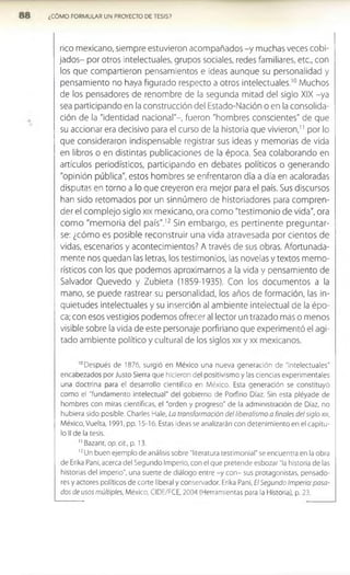 ¿CÓMO FORMULAR UN PROYECTO DE TESIS?
rico mexicano, siempre estuvieron acompañados -y muchas veces cobi­
jados- por otros intelectuales, grupos sociales, redes familiares, etc., con
los que compartieron pensamientos e ideas aunque su personalidad y
pensamiento no haya figurado respecto a otros intelectuales.1
0 Muchos
de los pensadores de renombre de la segunda mitad del siglo XIX -ya
sea participando en la construcción del Estado-Nación o en la consolida­
ción de la "identidad nacional"-, fueron "hombres conscientes" de que
su accionar era decisivo para el curso de la historia que vivieron,” por lo
que consideraron indispensable registrar sus ideas y memorias de vida
en libros o en distintas publicaciones de la época. Sea colaborando en
artículos periodísticos, participando en debates políticos o generando
"opinión pública", estos hombres se enfrentaron día a día en acaloradas
disputas en torno a lo que creyeron era mejor para el país. Sus discursos
han sido retomados por un sinnúmero de historiadores para compren­
der el complejo siglo xix mexicano, ora como "testimonio de vida", ora
com o "memoria del país".12 Sin embargo, es pertinente preguntar­
se: ¿cómo es posible reconstruir una vida atravesada por cientos de
vidas, escenarios y acontecimientos? A través de sus obras. Afortunada­
mente nos quedan las letras, los testimonios, las novelas y textos memo-
rísticos con los que podemos aproximarnos a la vida y pensamiento de
Salvador Quevedo y Zubieta (1859-1935). Con los documentos a la
mano, se puede rastrear su personalidad, los años de formación, las in­
quietudes intelectuales y su inserción al ambiente intelectual de la épo­
ca; con esos vestigios podemos ofrecer al lector un trazado maso menos
visible sobre la vida de este personaje porfiriano que experimentó el agi­
tado ambiente político y cultural de los siglos xix y xx mexicanos.
10Después de 1876, surgió en México una nueva generación de "intelectuales"
encaDezados por Justo Sierra que hicieron del positivismo y las ciencias experimentales
una doctrina para el desarrollo científico en México. Esta generación se constituyó
como el "fundamento intelectual" del gobierno de Porfirio Díaz. Sin esta pléyade de
hombres con miras científicas, el "orden y progreso" de la administración de Díaz, no
hubiera sido posible. Charles Hale, La transformación del liberalismo a finales del siglo xix,
México, Vuelta, 1991, pp. 15-16. Estas ideas se analizarán con detenimiento en el capítu­
lo II de la tesis.
1
1Bazant, op.cit., p. 13.
1
2Un buen ejemplo de análisis sobre "literatura testimonial" se encuentra en la obra
de Erika Pañi, acerca del Segundo Imperio, con el que pretende esbozar "la historia de las
historias del imperio”, una suerte de diálogo entre -y con- sus protagonistas, pensado­
res y actores políticos de corte liberal y conservador. Erika Pañi, El Segundo Imperio: pasa­
dos de usos múltiples, México, CIDE/FCE, 2004 (Herramientas para la Historia), p. 23.
 