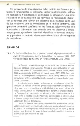 9 0 ¿CÓMO FORMULAR UN PROYECTO DE TESIS?
U n p r o y e c to d e in v e s tig a c ió n d e b e d e f in ir s u s f u e n te s , p e r o
ta m b ié n f u n d a m e n ta r s u s e le c c ió n , in c lu ir s u d e s c r ip c ió n , v a lo ra r
s u p e r tin e n c ia y lim ita c io n e s , c o n s id e r a r s u e x te n s ió n . C o n fo r m e
s e a v a n c e e n la e la b o r a c ió n d e l p r o y e c to s e r e c o m ie n d a id e n tif i­
c a r la s f u e n te s q u e h a b r á n d e u tiliz a r s e p a r a e la b o r a r c a d a u n o
d e lo s c a p ítu lo s q u e s e c o n s id e r e n e n e l ín d ic e te n ta tiv o . E ste
e j e r c ic i o p e r m i t i r á c o n f i r m a r s i la s f u e n t e s s e l e c c i o n a d a s s o n
a d e c u a d a s y s u f ic ie n te s p a r a c u m p lir c o n lo s o b je tiv o s y e s q u e ­
m a p r o p u e s to s ; ta m b ié n p e r m itirá id e n tif ic a r la s f u e n te s p r in c ip a ­
le s y p r io r iz a r s u re v is ió n al m o m e n to d e e la b o r a r e l c r o n o g r a m a
d e a c tiv id a d e s .
EJEMPLOS
IX . 1. Othón Nava Martínez, "La propuesta cultural del grupo conservadora
través de las páginas de las revistas católicas mexicanas, 1845-1852".
Proyecto de tesis de maestría en Historia, Instituto Mora (2002).
Las fuentes para esta investigación serán las tres primeras revistas
católicas editadas en la Ciudad de México, a saber: El Católico, en tres
tomos, 1845-1847; El Observador Católico, también en tres tomos, 1848­
1850, y El Espectador de México, en cuatro tomos, 1851-1852. Estas tres
revistas cubren el periodo comprendido entre 1845 y 1852 y las podré
consultar en la Hemeroteca Nacional, en donde se resguardan las colec­
ciones completas.
Se seleccionaron estas tres revistas por ser las primeras, pero sobre
todo por ser obra de un mismo grupo de editores motivado por las im­
plicaciones que, en el ámbito de la fidelidad de la sociedad civil hacia la
Iglesia católica, tenían los intentos liberales de formar una sociedad lai­
ca. Estas publicaciones contienen además un discurso bastante explíci­
to en torno al efecto positivo o nocivo de las lecturas en el siglo xix, y sus
editores son el ejemplo de la colaboración entre clérigos y laicos conser­
vadores en defensa de la Iglesia.
La edición de estas revistas creó un nuevo foro en el que los conser­
vadores expresaron sus inquietudes culturales, gracias a lo cual podemos
acceder a sus concepciones acerca de la lectura, de los libros y de los
autores que deberían de servir de base para la formación intelectual y
espiritual de los habitantes del país.
 