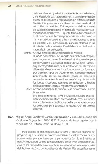 9 2 ¿COMO FORMULAR UN PROVECTO DE TESIS?
de la recolección y administración de la renta decimal,
y de Haceduría para aproximarnos a la reglamentación
puesta en práctica en la recaudación. En el fondo Actas de
Cabildo, integrado por cien libros que abarcan desde el
año 1536 hasta el de 1978, seguiré las deliberaciones
del cabildo metropolitano en torno a la recaudación y ad­
ministración del diezmo. El quinto fondo que consultaré
es el que contiene la correspondencia entre las colectu­
rías y el cabildo catedral, y las manifestaciones juradas
del colector y del administrador para adentrarnos en las
vicisitudes de la administración del diezmo a nivel territo­
rial, es decir, por colecturías.
AHAM Archivo Histórico del Arzobispado de México
El fondo documental del cabildo catedralicio metropoli­
tano resguardado en el AHAM resulta indispensable para
aproximarnos a la actividad administrativa de la Hacedu­
ría y al comportamiento de la recolección del diezmo en
diferentes diézmatenos. Este fondo está conform ado
por distintos tipos de docum entos: correspondencia
proveniente de las colecturías (tanto de colectores
como de causantes), borradores de oficios y decretos de
los jueces hacedores, escrituras de obligación y finanza
de los colectores, mapas, reglamentos e informes.
AGN Archivo General de la Nación. Serie documental Justicia
Eclesiástica
Esta serie pertenece al ramo de Justicia. Revisaré en espe­
cial expedientes relativos al cobro del diezmo, instruccio­
nes a colectores y certificados de fianzas empleados por
los colectores para garantizar la recaudación de la renta
decimal.
IX .4 . Miguel Ángel Sandoval García, "Apropiación y usos del espacio del
zócalo de Coyoacán. 1900-1954". Proyecto de investigación de li­
cenciatura en Historia, Instituto Mora (2011).
Para abordar el primer punto, que resume el objetivo principal del
proyecto -que se refiere al proceso mediante el cual el Zócalo de Co­
yoacán, antes protagonizado por la parroquia de San Juan Bautista, es
transformado a raíz de una aplicación tardía de las leyes de desamortiza­
ción de los bienes del clero-, usaré casi en su totalidad fuentes primarias
del Archivo Histórico del Arzobispado de México. Más específicamente,
 