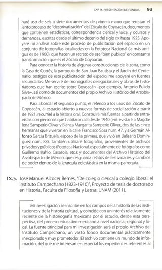 haré uso de seis o siete documentos de primera mano que retratan el
lento proceso de "desprivatización" del Zócalo de Coyoacán, documentos
que contienen estadísticas, correspondencia clerical y laica, y ocursos y
demandas, escritas desde el último decenio del siglo xix hasta 1925. Apo­
yaré mi análisis sobre este proceso de publicitación del espacio en un
conjunto de fotografías localizadas en la Fototeca Nacional (la más anti­
gua es de 1900), que hacen un retrato de ese "bien público" en constante
transformación que es el Zócalo de Coyoacán.
Para conocer la historia de algunas construcciones de la zona, como
la Casa de Cortés, la parroquia de San Juan Bautista y el Jardín del Cente­
nario, testigos de esta publicitación del espacio, me apoyaré en fuentes
secundarias. Me serviré de monografías delegacionales y obras de histo­
riadores que han escrito sobre Coyoacán -por ejemplo, Antonio Pulido
Silva-, así como de documentos del propio Archivo Histórico del Arzobis­
pado de México.
Para abordar el segundo punto, el referido a los usos del Zócalo de
Coyoacán, al espacio abierto a nuevas formas de socialización a partir
de 1921, recurriré a la historia oral. Construiré mis fuentes a partir de entre­
vistas con personas que habitaron allí desde 1940 (entrevistaré a Magda­
lena Samperio Oliver y Blanca Margarita Samperio Oliver, dos de las cinco
hermanas que vivieron en la calle Francisco Sosa núm. 47, y a Germán Al­
fonso García Brlzuela, esposo de la primera, que vivió en Belisario Domín­
guez núm. 88). También utilizaré fotografías, provenientes de archivos
privados y públicos (Fototeca Nacional, especialmente de fotógrafos como
Guillermo Kahlo, Casasola, etc.); y documentos del Archivo Histórico del
Arzobispado de México, que resguarda relatos de festividades y cambios
de poder dentro de la jerarquía eclesiástica en la misma parroquia.
CAP. IX. PRESENTACION DE FONDOS 9 3
IX .5 . José Manuel Alcocer Bernés, "De colegio clerical a colegio liberal: el
Instituto Campechano (1823-1910)", Proyecto de tesis de doctorado
en Historia, Faculta de Filosofía y Letras, UNAM (2011).
Mi investigación se inscribe en los campos de la historia de las insti­
tuciones y de la historia cultural, y coincide con un interés relativamente
reciente de la historiografía mexicana por el estudio, desde esta pers­
pectiva, del proceso educativo mexicano a nivel nacional, regional y lo­
cal. La fuente principal para mi investigación será el propio Archivo del
Instituto Cam pechano, un vasto fondo docum ental prácticamente
inexplorado y muy prometedor. El archivo contiene un mundo de infor­
mación, del que me interesan en especial los expedientes referentes al
 