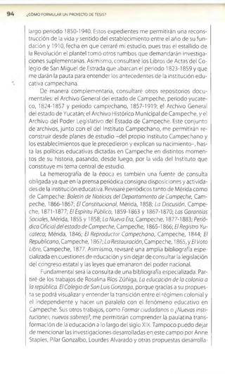 ¿COMO FORMULAR UN PROYECTO DE TESIS?
largo periodo 1850-1940. Estos expedientes me permitirán una recons­
trucción de la vida y sentido del establecimiento entre el año de su fun­
dación y 1910, fecha en que cerraré mi estudio, pues tras el estallido de
la Revolución el plantel tomó otros rumbos que demandarán investiga­
ciones suplementarias. Asimismo, consultaré los Libros de Actas del Co­
legio de San Miguel de Estrada que abarcan el periodo 1823-1859 y que
me darán la pauta para entender los antecedentes de la institución edu­
cativa campechana.
De manera complementaria, consultaré otros repositorios docu­
mentales: el Archivo General del estado de Campeche, periodo yucate-
co, 1824-1857 y periodo campechano, 1857-1919; el Archivo General
del estado de Yucatán; el Archivo Histórico Municipal de Cam peche, y el
Archivo del Poder Legislativo del Estado de Cam peche. Este conjunto
de archivos, junto con el del Instituto Campechano, me permitirán re­
construir desde planes de estudio -del propio Instituto Campechano y
los establecimientos que le precedieron y explican su nacimiento-, has­
ta las políticas educativas dictadas en Campeche en distintos momen­
tos de su historia, pasando, desde luego, por la vida del Instituto que
constituye mi tema central de estudio.
La hemerografía de la época es también una fuente de consulta
obligada ya que en la prensa periódica consigna disposiciones y activida­
des de la institución educativa. Revisaré periódicos tanto de Mérida como
de Campeche: Boletín de Noticias del Departamento de Campeche, Cam­
peche, 1866-1867; El Constitucional, Mérida, 1858; La Discusión, Campe­
che, 1871 -1877; El Espíritu Público, 1859-1863 y 1867-1870; Las Garantías
Sociales, Mérida, 1855 y 1858; La Nueva Era, Campeche, 1877-1883; Perió­
dico Oficial del estado de Campeche, Campeche, 1865-1866; El Registro Yu-
cateco; Mérida, 1846; El Reproductor Campechano, Campeche, 1844; El
Republicano, Campeche, 1867; La Restauración, Campeche, 1865, y El Voto
Libre, Campeche, 1877. Asimismo, revisaré una amplia bibliografía espe­
cializada en cuestiones de educación y sin dejar de consultar la legislación
del congreso estatal y las leyes que emanaron del poder nacional.
Fundamental será la consulta de una bibliografía especializada. Par­
tiré de los trabajos de Rosalina Ríos Zúñíga, La educación de la colonia a
la república. El Colegio de San Luis Gonzaga, porque gracias a su propues­
ta se podrá visualizar y entender la transición entre el régimen colonial y
el independiente y hacer un paralelo con el fenómeno educativo en
Campeche. Sus otros trabajos, como Formar ciudadanos o ¿Nuevas insti­
tuciones, nuevos saberes?, me permitirán comprender la paulatina trans­
formación de la educación a lo largo del siglo XIX. Tampoco puedo dejar
de mencionar las investigaciones desarrolladas en este campo por Anne
Staples, Pilar Gonzalbo, Lourdes Alvarado y otras propuestas desarrolla-
 