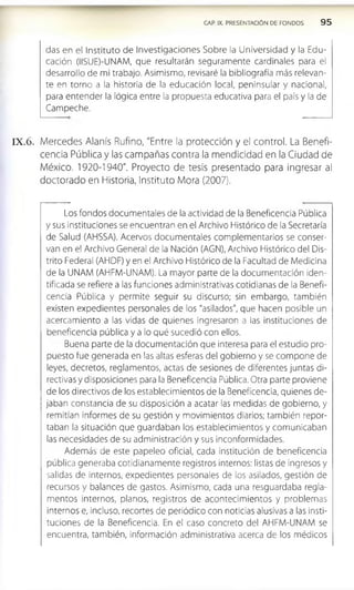 CAP. IX. PRESENTACIÓN DE FONDOS 9 5
das en el Instituto de Investigaciones Sobre la Universidad y la Edu­
cación (IISUE)-UNAM, que resultarán seguramente cardinales para el
desarrollo de mi trabajo. Asimismo, revisaré la bibliografía más relevan­
te en torno a la historia de la educación local, peninsular y nacional,
para entender la lógica entre la propuesta educativa para el país y la de
Campeche.
IX .6 . Mercedes Alanís Rufino, "Entre la protección y el control. La Benefi­
cencia Pública y las campañas contra la mendicidad en la Ciudad de
México. 1920-1940". Proyecto de tesis presentado para ingresar al
doctorado en Historia, Instituto Mora (2007).
Los fondos documentales de la actividad de la Beneficencia Pública
y sus instituciones se encuentran en el Archivo Histórico de la Secretaría
de Salud (AHSSA). Acervos documentales complementarios se conser­
van en el Archivo General de la Nación (AGN), Archivo Histórico del Dis­
trito Federal (AHDF) y en el Archivo Histórico de la Facultad de Medicina
de la UNAM (AHFM-UNAM). La mayor parte de la documentación iden­
tificada se refiere a las funciones administrativas cotidianas de la Benefi­
cencia Pública y permite seguir su discurso; sin embargo, también
existen expedientes personales de los "asilados", que hacen posible un
acercamiento a las vidas de quienes ingresaron a las instituciones de
beneficencia pública y a lo qué sucedió con ellos.
Buena parte de la documentación que interesa para el estudio pro­
puesto fue generada en las altas esferas del gobierno y se compone de
leyes, decretos, reglamentos, actas de sesiones de diferentes juntas di­
rectivas y disposiciones para la Beneficencia Pública. Otra parte proviene
de los directivos de los establecimientos de la Beneficencia, quienes de­
jaban constancia de su disposición a acatar las medidas de gobierno, y
remitían informes de su gestión y movimientos diarios; también repor­
taban la situación que guardaban los establecimientos y comunicaban
las necesidades de su administración y sus inconformidades.
Además de este papeleo oficial, cada institución de beneficencia
pública generaba cotidianamente registros internos: listas de ingresos y
salidas de internos, expedientes personales de los asilados, gestión de
recursos y balances de gastos. Asimismo, cada una resguardaba regla­
mentos internos, planos, registros de acontecimientos y problemas
internos e, incluso, recortes de periódico con noticias alusivas a las insti­
tuciones de la Beneficencia. En el caso concreto del AHFM-UNAM se
encuentra, también, información administrativa acerca de los médicos
 