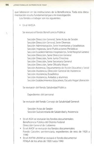 ¿CÓMO FORMULAR UN PROYECTO DE TESIS?
que laboraron en las instituciones de la Beneficencia. Toda esta docu­
mentación resulta fundamental para mi investigación.
Los fondos a trabajar son los siguientes:
• En el AHSSA
Se revisará el fondo Beneficencia Pública:
Sección Dirección General, Serie Actas de Sesión
Sección Dirección General, Serie Diversos
Sección Administración, Serie Inventarios y Estadísticas
Sección Impresos, Serie Publicaciones Periódicas
Sección Establecimientos Hospitalarios, Serie Hospital General
Sección Dirección, Serie Dirección General
Sección Dirección, Serie Junta Directiva
Sección Dirección, Serie Secretaría General
Sección Dirección, Serie Oficialía Mayor
Sección Asistencia, Departamento de Acción Educativa y Social
Sección Asistencia, Dirección General de Asistencia
Sección Asistencia, Estadística
Sección Asistencia, Asilados y alumnos
Sección Establecimientos Educativos, Escuela Hogar Liberación
Se revisarán del fondo Salubridad Pública:
Expedientes del personal
Se revisarán del fondo Consejo de Salubridad General:
Sección Actas de Sesión
Sección Subsecretaría de Salubridad y Asistencia
• En el AGN se revisarán los fondos documentales:
Beneficencia Pública del Distrito Federal
Dirección General de Gobierno
• En el AHDF se revisarán los fondos documentales:
Fondo Cárceles: penitenciaría, expedientes de reos de 1920 a
1940
• En el AHFM-UNAM se revisará el fondo documental
FEMyA de los años de 1920 hasta 1940
 