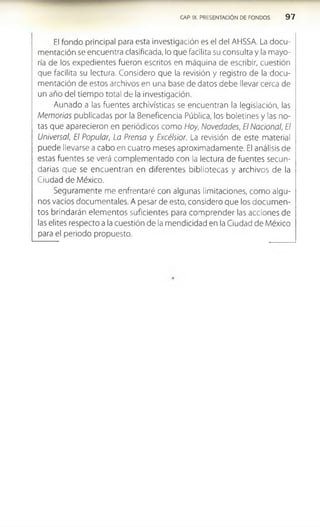 CAP. IX. PRESENTACIÓN DE FONDOS 9 7
El fondo principal para esta investigación es el del AHSSA. La docu­
mentación se encuentra clasificada, lo que facilita su consulta y la mayo­
ría de los expedientes fueron escritos en máquina de escribir, cuestión
que facilita su lectura. Considero que la revisión y registro de la docu­
mentación de estos archivos en una base de datos debe llevar cerca de
un año del tiempo total de la investigación.
Aunado a las fuentes archivístlcas se encuentran la legislación, las
Memorias publicadas por la Beneficencia Pública, los boletines y las no­
tas que aparecieron en periódicos como Hoy, Novedades, El Nacional, El
Universal, El Popular, La Prensa y Excélsior. La revisión de este material
puede llevarse a cabo en cuatro meses aproximadamente. El análisis de
estas fuentes se verá complementado con la lectura de fuentes secun­
darias que se encuentran en diferentes bibliotecas y archivos de la
Ciudad de México.
Seguramente me enfrentaré con algunas limitaciones, como algu­
nos vacíos documentales. A pesar de esto, considero que los docum en­
tos brindarán elem entos suficientes para com prender las acciones de
las elites respecto a la cuestión de la mendicidad en la Ciudad de México
para el periodo propuesto.
 