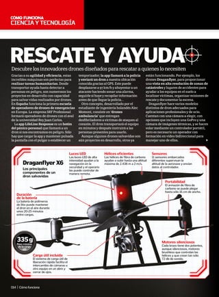 cienciaytecnología
“En España funciona la primera
escuela de operadores de drones de
emergencias en Europa”
REScATE y AyudA
Gracias a su agilidad y eficiencia, estas
increíbles máquinas son perfectas para
realizar tareas humanitarias. Desde
transportar ayuda hasta detectar a
personas en peligro, son numerosos los
proyectos en desarrollo con capacidad
para salvar vidas realizados por drones.
En España funciona la primera escuela
de operadores de drones de emergencias
en Europa. La empresa SRF Profesional
formará operadores de drones con el aval
de la universidad Rey Juan Carlos.
La app LifeLine Response es un botón
del pánico personal que llamará a un
dron si nos encontramos en peligro. Sólo
hay que cargar la app y mantener pulsada
la pantalla con el pulgar o establecer un
temporizador; la app llamará a la policía
y enviará un dron a nuestra ubicación
conocida gracias al GPS. Este puede
desplazarse a 97 km/h y ahuyentar a un
atacante haciendo sonar una alarma,
seguirle si huye y recopilar información
antes de que llegue la policía. .
Otro concepto, desarrollado por el
estudiante de ingeniería holandés Alec
Momont, consiste en ‘drones
ambulancia’ que entregan
desfibriladores a víctimas de ataques al
corazón. El dron transportará el equipo
en minutos y después instruirá a las
personas presentes para usarlo.
Aunque algunos drones salvavidas son
aún proyectos en desarrollo, otros ya
están funcionando. Por ejemplo, los
drones Draganflyer, para proporcionar
una vista en alta resolución de zonas de
catástrofes y lugares de accidentes para
ayudar a los equipos en el suelo a
localizar víctimas, organizar misiones de
rescate y documentar la escena.
Draganflyer hace varios modelos
distintos de dron adecuados para
aplicaciones profesionales y de ocio.
Cuentan con una cámara a elegir, con
opciones que incluyen una GoPro y una
cámara de imágenes térmicas, y se hacen
volar mediante un controlador portátil,
pero es necesario un operador con
formación en vídeo bidireccional para
manejar uno de ellos.
Motores silenciosos
Cada brazo tiene dos potentes,
aunque silenciosos, motores
brushless que controlan las
hélices y que crean tan sólo
72 db de sonido.
Portabilidad
El armazón de fibra de
carbono se puede plegar
hasta sólo 16 cm de ancho.
Sensores
11 sensores embarcados
diferentes supervisan la
altitud de la aeronave y envían
datos al controlador.
Hélices eficientes
Las hélices de fibra de carbono
ayudan a subir hasta una altitud
máxima de 2.438 m a 2 m/s.
Luces LED
Las luces LED de alta
intensidad ayudan a la
navegación en la
oscuridad y el operario
las puede controlar de
manera remota.
Duración
de la batería
La batería de polímeros
de litio puede mantener
el dron en el aire durante
unos 20-25 minutos
entre cargas.
Carga útil incluida
El sistema de carga útil de
liberación rápida facilita el
intercambio de cámaras u
otro equipo en un abrir y
cerrar de ojos.
Los principales
componentes de un
dron salvavidas
draganflyer X6
Descubrelosinnovadoresdronesdiseñadospararescataraquieneslonecesiten
Peso máximo
de la carga
útil
335g
014 | Cómofunciona
 