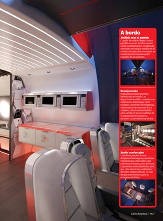 A bordo
Análisis tras el partido
Cuandolosatletasllegantrasun
partidooevento,lainformación
sobresurendimiento,recopilada
mediantetecnologíavestibleenel
calzado,laropaylosaccesorios,se
muestraenlosmonitoresdel
respaldodelosasientos.
Recuperación
Sepuedenrealizarpruebas
biométricasenvuelo.Los
deportistastambiéncontaráncon
opcionesdefisioterapiacomo
masajes,infusionesintravenosas,
tratamientosdecontrastefríoy
caliente,yelectroestimulación
parasatisfacerlasnecesidadesde
recuperacióndesucuerpo,
inclusoa12.200metrosdealtura.
Sueño confortable
Losatletaspuedendormir
despuésenlaslargasyespaciosas
camasplanas,adecuadaspara
personasdehasta2,10mdealtura.
Losasientosestándiseñadospara
quecadapiernasepuedaelevar
deformaindependiente,encaso
dequeseanecesarioparasu
recuperaciónfísica.
Cómo funciona | 007
 