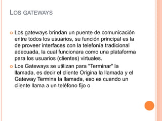 LOS GATEWAYS

 Los gateways brindan un puente de comunicación
  entre todos los usuarios, su función principal es la
  de proveer interfaces con la telefonía tradicional
  adecuada, la cual funcionara como una plataforma
  para los usuarios (clientes) virtuales.
 Los Gateways se utilizan para "Terminar" la
  llamada, es decir el cliente Origina la llamada y el
  Gateway Termina la llamada, eso es cuando un
  cliente llama a un teléfono fijo o
 