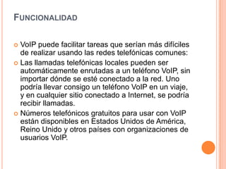 FUNCIONALIDAD

 VoIP puede facilitar tareas que serían más difíciles
  de realizar usando las redes telefónicas comunes:
 Las llamadas telefónicas locales pueden ser
  automáticamente enrutadas a un teléfono VoIP, sin
  importar dónde se esté conectado a la red. Uno
  podría llevar consigo un teléfono VoIP en un viaje,
  y en cualquier sitio conectado a Internet, se podría
  recibir llamadas.
 Números telefónicos gratuitos para usar con VoIP
  están disponibles en Estados Unidos de América,
  Reino Unido y otros países con organizaciones de
  usuarios VoIP.
 